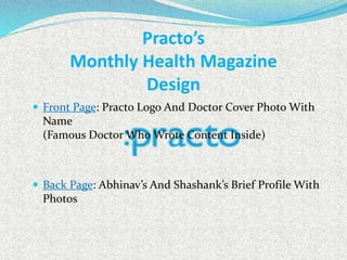Practo’s
Monthly Health Magazine
Design
 Front Page: Practo Logo And Doctor Cover Photo With
Name
(Famous Doctor Who Wrote Content Inside)
 Back Page: Abhinav’s And Shashank’s Brief Profile With
Photos
 