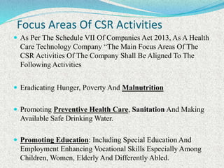 Focus Areas Of CSR Activities
 As Per The Schedule VII Of Companies Act 2013, As A Health
Care Technology Company “The Main Focus Areas Of The
CSR Activities Of The Company Shall Be Aligned To The
Following Activities
 Eradicating Hunger, Poverty And Malnutrition
 Promoting Preventive Health Care, Sanitation And Making
Available Safe Drinking Water.
 Promoting Education: Including Special Education And
Employment Enhancing Vocational Skills Especially Among
Children, Women, Elderly And Differently Abled.
 