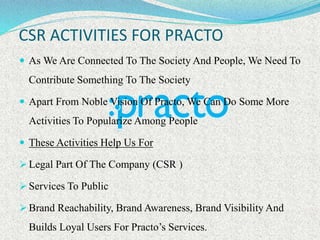 CSR ACTIVITIES FOR PRACTO
 As We Are Connected To The Society And People, We Need To
Contribute Something To The Society
 Apart From Noble Vision Of Practo, We Can Do Some More
Activities To Popularize Among People
 These Activities Help Us For
 Legal Part Of The Company (CSR )
 Services To Public
 Brand Reachability, Brand Awareness, Brand Visibility And
Builds Loyal Users For Practo’s Services.
 