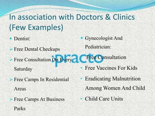In association with Doctors & Clinics
(Few Examples)
 Dentist:
 Free Dental Checkups
 Free Consultation On Every
Saturday
 Free Camps In Residential
Areas
 Free Camps At Business
Parks
 Gynecologist And
Pediatrician:
• Free Consultation
• Free Vaccines For Kids
• Eradicating Malnutrition
Among Women And Child
• Child Care Units
 