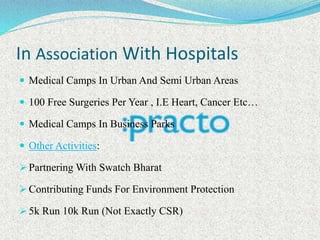 In Association With Hospitals
 Medical Camps In Urban And Semi Urban Areas
 100 Free Surgeries Per Year , I.E Heart, Cancer Etc…
 Medical Camps In Business Parks
 Other Activities:
 Partnering With Swatch Bharat
 Contributing Funds For Environment Protection
 5k Run 10k Run (Not Exactly CSR)
 