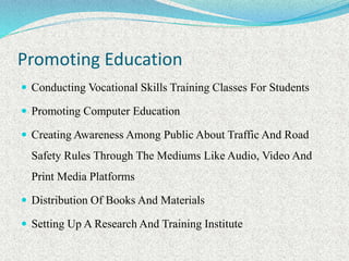 Promoting Education
 Conducting Vocational Skills Training Classes For Students
 Promoting Computer Education
 Creating Awareness Among Public About Traffic And Road
Safety Rules Through The Mediums Like Audio, Video And
Print Media Platforms
 Distribution Of Books And Materials
 Setting Up A Research And Training Institute
 