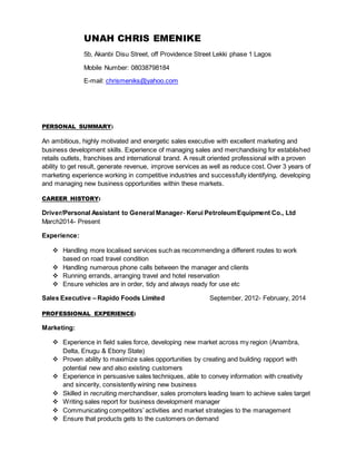 UNAH CHRIS EMENIKE
5b, Akanbi Disu Street, off Providence Street Lekki phase 1 Lagos
Mobile Number: 08038798184
E-mail: chrismeniks@yahoo.com
PERSONAL SUMMARY:
An ambitious, highly motivated and energetic sales executive with excellent marketing and
business development skills. Experience of managing sales and merchandising for established
retails outlets, franchises and international brand. A result oriented professional with a proven
ability to get result, generate revenue, improve services as well as reduce cost. Over 3 years of
marketing experience working in competitive industries and successfully identifying, developing
and managing new business opportunities within these markets.
CAREER HISTORY:
Driver/Personal Assistant to General Manager- Kerui PetroleumEquipment Co., Ltd
March2014- Present
Experience:
 Handling more localised services such as recommending a different routes to work
based on road travel condition
 Handling numerous phone calls between the manager and clients
 Running errands, arranging travel and hotel reservation
 Ensure vehicles are in order, tidy and always ready for use etc
Sales Executive – Rapido Foods Limited September, 2012- February, 2014
PROFESSIONAL EXPERIENCE:
Marketing:
 Experience in field sales force, developing new market across my region (Anambra,
Delta, Enugu & Ebony State)
 Proven ability to maximize sales opportunities by creating and building rapport with
potential new and also existing customers
 Experience in persuasive sales techniques, able to convey information with creativity
and sincerity, consistently wining new business
 Skilled in recruiting merchandiser, sales promoters leading team to achieve sales target
 Writing sales report for business development manager
 Communicating competitors’ activities and market strategies to the management
 Ensure that products gets to the customers on demand
 