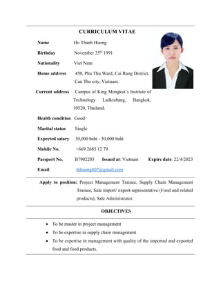 CURRICULUM VITAE
Name Ho Thanh Huong
Birthday November 25th
1991
Nationality Viet Nam
Home address 450, Phu Thu Ward, Cai Rang District,
Can Tho city, Vietnam.
Current address Campus of King Mongkut’s Institute of
Technology Ladkrabang, Bangkok,
10520, Thailand.
Health condition Good
Marital status Single
Expected salary 30,000 baht - 50,000 baht
Mobile No. +669 2685 12 79
Passport No. B7902203 Issued at: Vietnam Expire date: 22/4/2023
Email hthuong807@gmail.com
Apply to position: Project Management Trainee, Supply Chain Management
Trainee, Sale import/ export-representative (Food and related
products), Sale Administrator.
OBJECTIVES
 To be master in project management
 To be expertise in supply chain management
 To be expertise in management with quality of the imported and exported
food and food products.
 