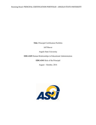 Running	
  Head:	
  PRINCIPAL	
  CERTIFICATION	
  PORTFOLIO	
  –	
  ANGELO	
  STATE	
  UNIVERSITY	
  
Title: Principal Certification Portfolio
Jeff Shaver
Angelo State University
EDG 6345 Human Relationships in Educational Administration
EDG 6341 Role of the Principal
August – October, 2016
 