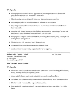 Work profile
 Managing the Director’s diary and appointments, ensuring effective use of time and
preparation of papers and information in advance.
 Filter incoming mail: sorting, redirecting and taking action as appropriate.
 Preparing and/or draft correspondence for the Director, as required.
 Preparing weekly staff movement sheets and record absences in liaison with Human
Resources staff .
 Assisting with budget management and take responsibility for monitoring of income and
expenditure, processing and coding of invoices and expenses.
 Carrying out a range of administrative tasks, including photocopying, filing, sending faxes,
making travel arrangements.
 Managing electronic and paper based filing systems.
 Working co-operatively with colleagues in the Operations.
 Administration team providing support and cover as required.
Sankalp Infra Projects Pvt Ltd, Nov’11 to Nov’14
Flat No-401, Zeenath Residency,
Sri Nagar Colony,
Hyderabad, Telangana 500073
Role: Executive Assistant to CEO
Work profile
 Performed various secretarial/clerical duties to CEO such as documenting, photocopying,
faxing, mailing, and organizing filing system.
 Answered telephones and transferred calls to appropriate staff members.
 Sorted and distributed incoming communication data, including faxes, letters and emails.
 Monitored and maintained the organization’s website.
 Interacted with organizational staff, executives, clients, vendors and visitors on a daily
basis.
 
