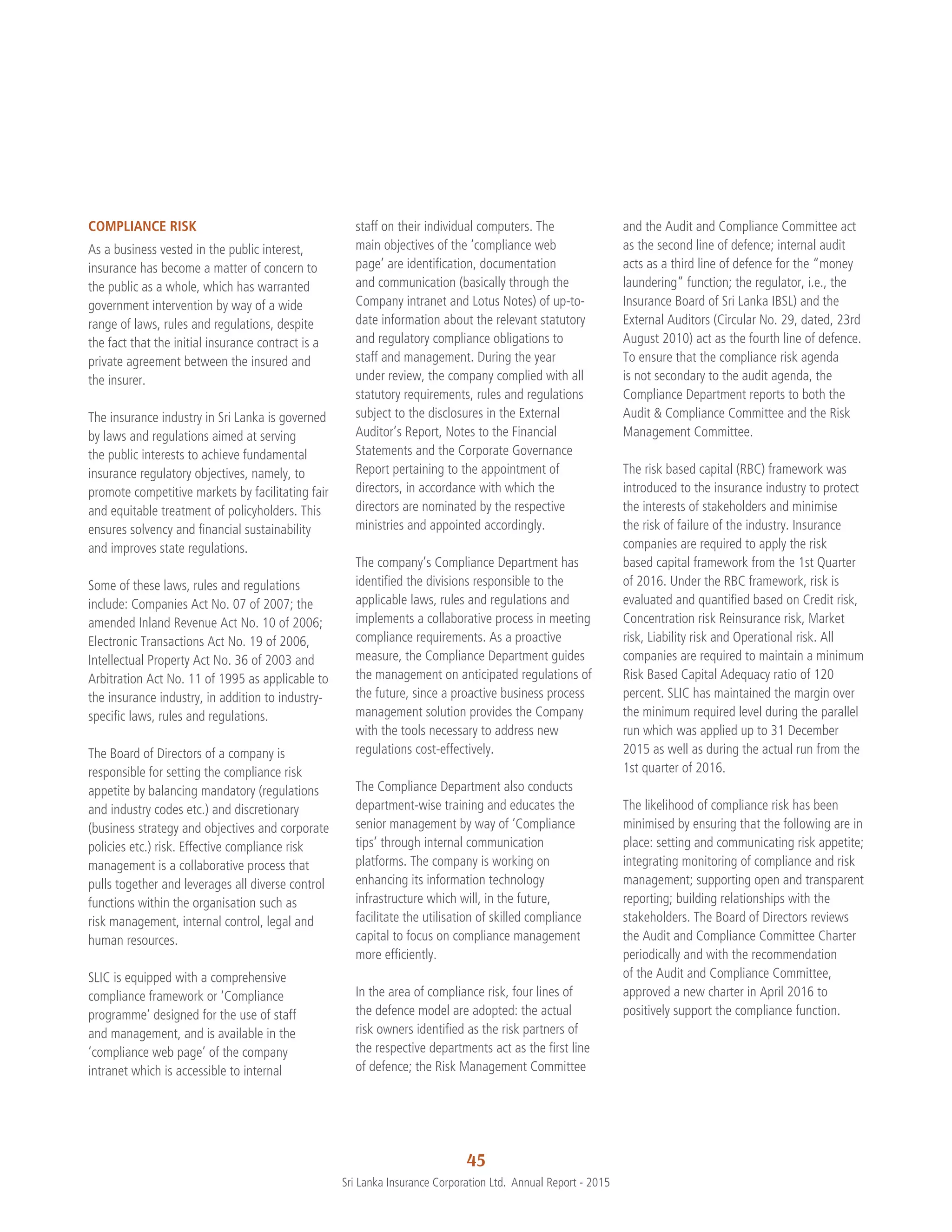 45
Sri Lanka Insurance Corporation Ltd.  Annual Report - 2015
COMPLIANCE RISK
As a business vested in the public interest,
insurance has become a matter of concern to
the public as a whole, which has warranted
government intervention by way of a wide
range of laws, rules and regulations, despite
the fact that the initial insurance contract is a
private agreement between the insured and
the insurer.
The insurance industry in Sri Lanka is governed
by laws and regulations aimed at serving
the public interests to achieve fundamental
insurance regulatory objectives, namely, to
promote competitive markets by facilitating fair
and equitable treatment of policyholders. This
ensures solvency and financial sustainability
and improves state regulations.
Some of these laws, rules and regulations
include: Companies Act No. 07 of 2007; the
amended Inland Revenue Act No. 10 of 2006;
Electronic Transactions Act No. 19 of 2006,
Intellectual Property Act No. 36 of 2003 and
Arbitration Act No. 11 of 1995 as applicable to
the insurance industry, in addition to industry-
specific laws, rules and regulations.
The Board of Directors of a company is
responsible for setting the compliance risk
appetite by balancing mandatory (regulations
and industry codes etc.) and discretionary
(business strategy and objectives and corporate
policies etc.) risk. Effective compliance risk
management is a collaborative process that
pulls together and leverages all diverse control
functions within the organisation such as
risk management, internal control, legal and
human resources.
SLIC is equipped with a comprehensive
compliance framework or ‘Compliance
programme’ designed for the use of staff
and management, and is available in the
‘compliance web page’ of the company
intranet which is accessible to internal
staff on their individual computers. The
main objectives of the ‘compliance web
page’ are identification, documentation
and communication (basically through the
Company intranet and Lotus Notes) of up-to-
date information about the relevant statutory
and regulatory compliance obligations to
staff and management. During the year
under review, the company complied with all
statutory requirements, rules and regulations
subject to the disclosures in the External
Auditor’s Report, Notes to the Financial
Statements and the Corporate Governance
Report pertaining to the appointment of
directors, in accordance with which the
directors are nominated by the respective
ministries and appointed accordingly.
The company’s Compliance Department has
identified the divisions responsible to the
applicable laws, rules and regulations and
implements a collaborative process in meeting
compliance requirements. As a proactive
measure, the Compliance Department guides
the management on anticipated regulations of
the future, since a proactive business process
management solution provides the Company
with the tools necessary to address new
regulations cost-effectively.
The Compliance Department also conducts
department-wise training and educates the
senior management by way of ‘Compliance
tips’ through internal communication
platforms. The company is working on
enhancing its information technology
infrastructure which will, in the future,
facilitate the utilisation of skilled compliance
capital to focus on compliance management
more efficiently.
In the area of compliance risk, four lines of
the defence model are adopted: the actual
risk owners identified as the risk partners of
the respective departments act as the first line
of defence; the Risk Management Committee
and the Audit and Compliance Committee act
as the second line of defence; internal audit
acts as a third line of defence for the “money
laundering” function; the regulator, i.e., the
Insurance Board of Sri Lanka IBSL) and the
External Auditors (Circular No. 29, dated, 23rd
August 2010) act as the fourth line of defence.
To ensure that the compliance risk agenda
is not secondary to the audit agenda, the
Compliance Department reports to both the
Audit & Compliance Committee and the Risk
Management Committee.
The risk based capital (RBC) framework was
introduced to the insurance industry to protect
the interests of stakeholders and minimise
the risk of failure of the industry. Insurance
companies are required to apply the risk
based capital framework from the 1st Quarter
of 2016. Under the RBC framework, risk is
evaluated and quantified based on Credit risk,
Concentration risk Reinsurance risk, Market
risk, Liability risk and Operational risk. All
companies are required to maintain a minimum
Risk Based Capital Adequacy ratio of 120
percent. SLIC has maintained the margin over
the minimum required level during the parallel
run which was applied up to 31 December
2015 as well as during the actual run from the
1st quarter of 2016.
The likelihood of compliance risk has been
minimised by ensuring that the following are in
place: setting and communicating risk appetite;
integrating monitoring of compliance and risk
management; supporting open and transparent
reporting; building relationships with the
stakeholders. The Board of Directors reviews
the Audit and Compliance Committee Charter
periodically and with the recommendation
of the Audit and Compliance Committee,
approved a new charter in April 2016 to
positively support the compliance function.
 