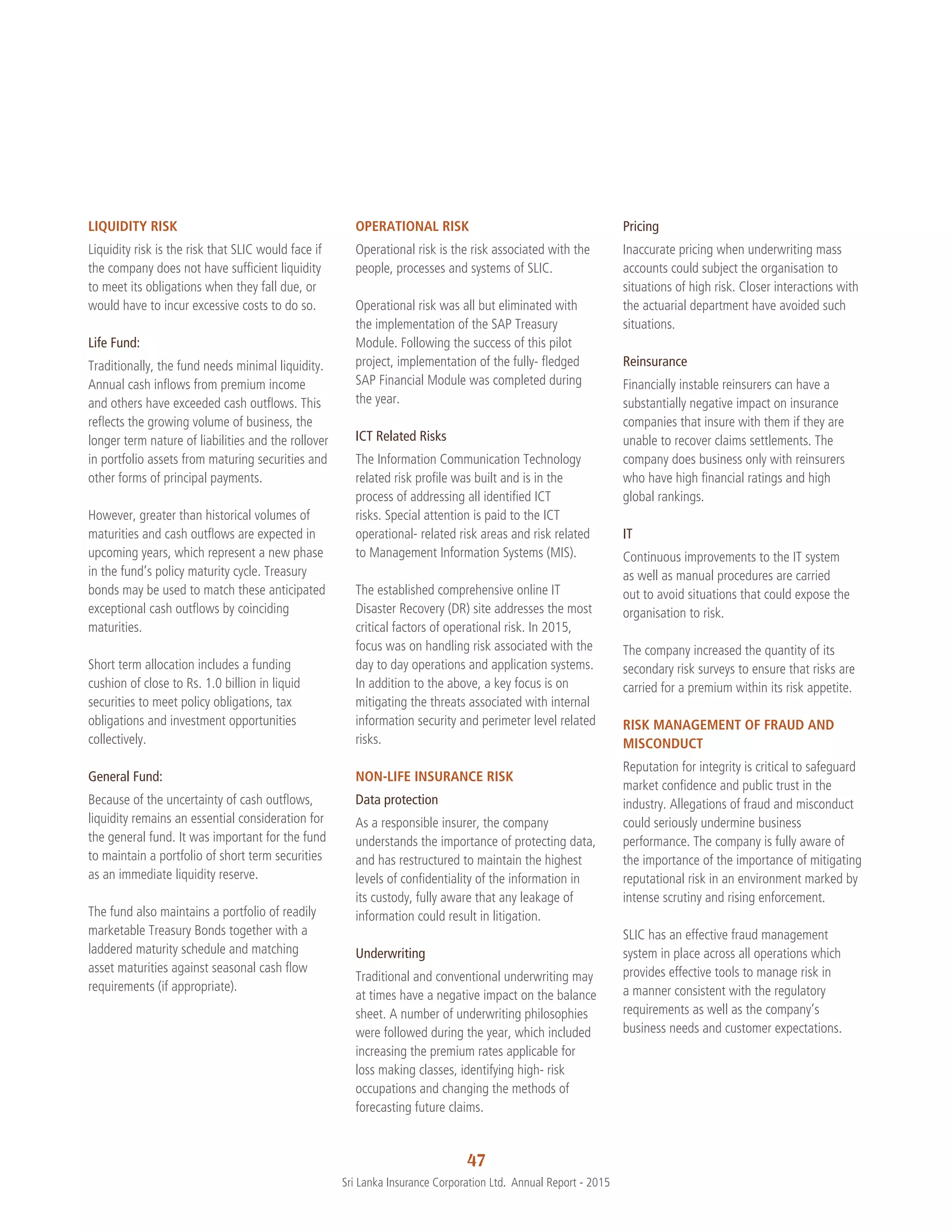 47
Sri Lanka Insurance Corporation Ltd.  Annual Report - 2015
LIQUIDITY RISK
Liquidity risk is the risk that SLIC would face if
the company does not have sufficient liquidity
to meet its obligations when they fall due, or
would have to incur excessive costs to do so.
Life Fund:
Traditionally, the fund needs minimal liquidity.
Annual cash inflows from premium income
and others have exceeded cash outflows. This
reflects the growing volume of business, the
longer term nature of liabilities and the rollover
in portfolio assets from maturing securities and
other forms of principal payments.
However, greater than historical volumes of
maturities and cash outflows are expected in
upcoming years, which represent a new phase
in the fund’s policy maturity cycle. Treasury
bonds may be used to match these anticipated
exceptional cash outflows by coinciding
maturities.
Short term allocation includes a funding
cushion of close to Rs. 1.0 billion in liquid
securities to meet policy obligations, tax
obligations and investment opportunities
collectively.
General Fund:
Because of the uncertainty of cash outflows,
liquidity remains an essential consideration for
the general fund. It was important for the fund
to maintain a portfolio of short term securities
as an immediate liquidity reserve.
The fund also maintains a portfolio of readily
marketable Treasury Bonds together with a
laddered maturity schedule and matching
asset maturities against seasonal cash flow
requirements (if appropriate).
OPERATIONAL RISK
Operational risk is the risk associated with the
people, processes and systems of SLIC.
Operational risk was all but eliminated with
the implementation of the SAP Treasury
Module. Following the success of this pilot
project, implementation of the fully- fledged
SAP Financial Module was completed during
the year.
ICT Related Risks
The Information Communication Technology
related risk profile was built and is in the
process of addressing all identified ICT
risks. Special attention is paid to the ICT
operational- related risk areas and risk related
to Management Information Systems (MIS).
The established comprehensive online IT
Disaster Recovery (DR) site addresses the most
critical factors of operational risk. In 2015,
focus was on handling risk associated with the
day to day operations and application systems.
In addition to the above, a key focus is on
mitigating the threats associated with internal
information security and perimeter level related
risks.
NON-LIFE INSURANCE RISK
Data protection
As a responsible insurer, the company
understands the importance of protecting data,
and has restructured to maintain the highest
levels of confidentiality of the information in
its custody, fully aware that any leakage of
information could result in litigation.
Underwriting
Traditional and conventional underwriting may
at times have a negative impact on the balance
sheet. A number of underwriting philosophies
were followed during the year, which included
increasing the premium rates applicable for
loss making classes, identifying high- risk
occupations and changing the methods of
forecasting future claims.
Pricing
Inaccurate pricing when underwriting mass
accounts could subject the organisation to
situations of high risk. Closer interactions with
the actuarial department have avoided such
situations.
Reinsurance
Financially instable reinsurers can have a
substantially negative impact on insurance
companies that insure with them if they are
unable to recover claims settlements. The
company does business only with reinsurers
who have high financial ratings and high
global rankings.
IT
Continuous improvements to the IT system
as well as manual procedures are carried
out to avoid situations that could expose the
organisation to risk.
The company increased the quantity of its
secondary risk surveys to ensure that risks are
carried for a premium within its risk appetite.
RISK MANAGEMENT OF FRAUD AND
MISCONDUCT
Reputation for integrity is critical to safeguard
market confidence and public trust in the
industry. Allegations of fraud and misconduct
could seriously undermine business
performance. The company is fully aware of
the importance of the importance of mitigating
reputational risk in an environment marked by
intense scrutiny and rising enforcement.
SLIC has an effective fraud management
system in place across all operations which
provides effective tools to manage risk in
a manner consistent with the regulatory
requirements as well as the company’s
business needs and customer expectations.
 