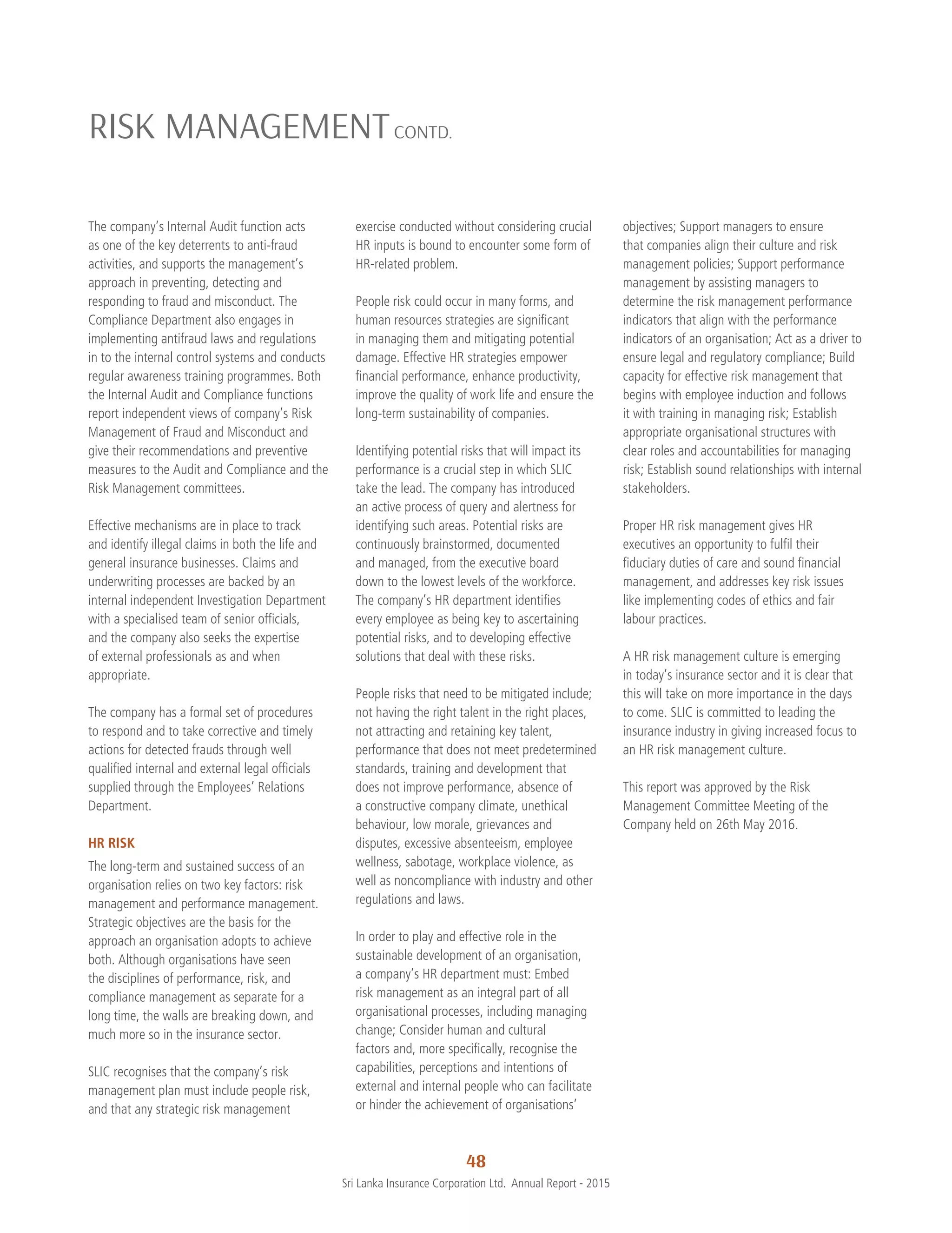 48
Sri Lanka Insurance Corporation Ltd.  Annual Report - 2015
The company’s Internal Audit function acts
as one of the key deterrents to anti-fraud
activities, and supports the management’s
approach in preventing, detecting and
responding to fraud and misconduct. The
Compliance Department also engages in
implementing antifraud laws and regulations
in to the internal control systems and conducts
regular awareness training programmes. Both
the Internal Audit and Compliance functions
report independent views of company’s Risk
Management of Fraud and Misconduct and
give their recommendations and preventive
measures to the Audit and Compliance and the
Risk Management committees.
Effective mechanisms are in place to track
and identify illegal claims in both the life and
general insurance businesses. Claims and
underwriting processes are backed by an
internal independent Investigation Department
with a specialised team of senior officials,
and the company also seeks the expertise
of external professionals as and when
appropriate.
The company has a formal set of procedures
to respond and to take corrective and timely
actions for detected frauds through well
qualified internal and external legal officials
supplied through the Employees’ Relations
Department.
HR RISK
The long-term and sustained success of an
organisation relies on two key factors: risk
management and performance management.
Strategic objectives are the basis for the
approach an organisation adopts to achieve
both. Although organisations have seen
the disciplines of performance, risk, and
compliance management as separate for a
long time, the walls are breaking down, and
much more so in the insurance sector.
SLIC recognises that the company’s risk
management plan must include people risk,
and that any strategic risk management
exercise conducted without considering crucial
HR inputs is bound to encounter some form of
HR-related problem.
People risk could occur in many forms, and
human resources strategies are significant
in managing them and mitigating potential
damage. Effective HR strategies empower
financial performance, enhance productivity,
improve the quality of work life and ensure the
long-term sustainability of companies.
Identifying potential risks that will impact its
performance is a crucial step in which SLIC
take the lead. The company has introduced
an active process of query and alertness for
identifying such areas. Potential risks are
continuously brainstormed, documented
and managed, from the executive board
down to the lowest levels of the workforce.
The company’s HR department identifies
every employee as being key to ascertaining
potential risks, and to developing effective
solutions that deal with these risks.
People risks that need to be mitigated include;
not having the right talent in the right places,
not attracting and retaining key talent,
performance that does not meet predetermined
standards, training and development that
does not improve performance, absence of
a constructive company climate, unethical
behaviour, low morale, grievances and
disputes, excessive absenteeism, employee
wellness, sabotage, workplace violence, as
well as noncompliance with industry and other
regulations and laws.
In order to play and effective role in the
sustainable development of an organisation,
a company’s HR department must: Embed
risk management as an integral part of all
organisational processes, including managing
change; Consider human and cultural
factors and, more specifically, recognise the
capabilities, perceptions and intentions of
external and internal people who can facilitate
or hinder the achievement of organisations’
RISK MANAGEMENTCONTD.
objectives; Support managers to ensure
that companies align their culture and risk
management policies; Support performance
management by assisting managers to
determine the risk management performance
indicators that align with the performance
indicators of an organisation; Act as a driver to
ensure legal and regulatory compliance; Build
capacity for effective risk management that
begins with employee induction and follows
it with training in managing risk; Establish
appropriate organisational structures with
clear roles and accountabilities for managing
risk; Establish sound relationships with internal
stakeholders.
Proper HR risk management gives HR
executives an opportunity to fulfil their
fiduciary duties of care and sound financial
management, and addresses key risk issues
like implementing codes of ethics and fair
labour practices.
A HR risk management culture is emerging
in today’s insurance sector and it is clear that
this will take on more importance in the days
to come. SLIC is committed to leading the
insurance industry in giving increased focus to
an HR risk management culture.
This report was approved by the Risk
Management Committee Meeting of the
Company held on 26th May 2016.
 