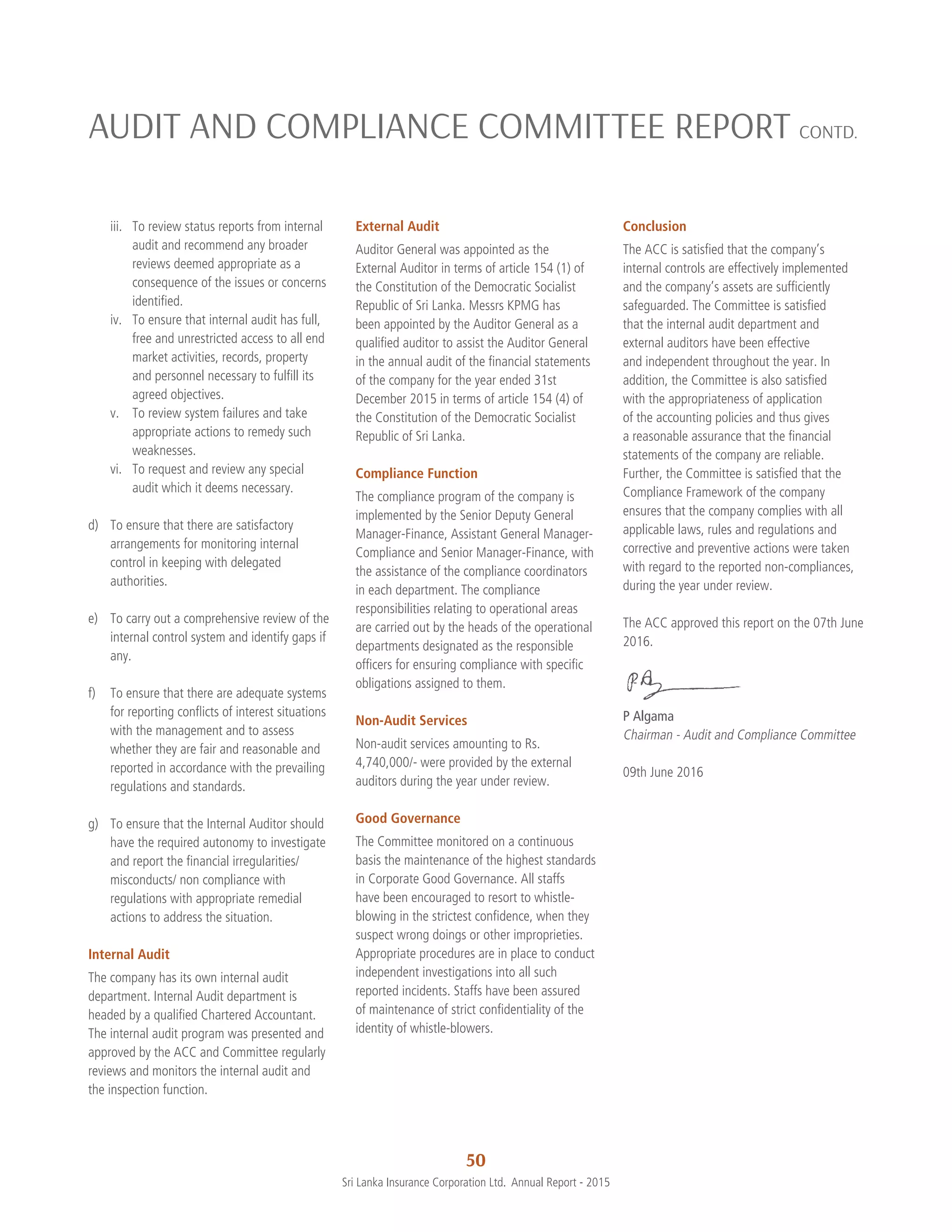 50
Sri Lanka Insurance Corporation Ltd.  Annual Report - 2015
iii.	 To review status reports from internal
audit and recommend any broader
reviews deemed appropriate as a
consequence of the issues or concerns
identified.
iv.	 To ensure that internal audit has full,
free and unrestricted access to all end
market activities, records, property
and personnel necessary to fulfill its
agreed objectives.
v.	 To review system failures and take
appropriate actions to remedy such
weaknesses.
vi.	 To request and review any special
audit which it deems necessary.
d)	 To ensure that there are satisfactory
arrangements for monitoring internal
control in keeping with delegated
authorities.
e)	 To carry out a comprehensive review of the
internal control system and identify gaps if
any.
f)	 To ensure that there are adequate systems
for reporting conflicts of interest situations
with the management and to assess
whether they are fair and reasonable and
reported in accordance with the prevailing
regulations and standards.
g)	 To ensure that the Internal Auditor should
have the required autonomy to investigate
and report the financial irregularities/
misconducts/ non compliance with
regulations with appropriate remedial
actions to address the situation.
Internal Audit
The company has its own internal audit
department. Internal Audit department is
headed by a qualified Chartered Accountant.
The internal audit program was presented and
approved by the ACC and Committee regularly
reviews and monitors the internal audit and
the inspection function.
External Audit
Auditor General was appointed as the
External Auditor in terms of article 154 (1) of
the Constitution of the Democratic Socialist
Republic of Sri Lanka. Messrs KPMG has
been appointed by the Auditor General as a
qualified auditor to assist the Auditor General
in the annual audit of the financial statements
of the company for the year ended 31st
December 2015 in terms of article 154 (4) of
the Constitution of the Democratic Socialist
Republic of Sri Lanka.
Compliance Function
The compliance program of the company is
implemented by the Senior Deputy General
Manager-Finance, Assistant General Manager-
Compliance and Senior Manager-Finance, with
the assistance of the compliance coordinators
in each department. The compliance
responsibilities relating to operational areas
are carried out by the heads of the operational
departments designated as the responsible
officers for ensuring compliance with specific
obligations assigned to them.
Non-Audit Services
Non-audit services amounting to Rs.
4,740,000/- were provided by the external
auditors during the year under review.
Good Governance
The Committee monitored on a continuous
basis the maintenance of the highest standards
in Corporate Good Governance. All staffs
have been encouraged to resort to whistle-
blowing in the strictest confidence, when they
suspect wrong doings or other improprieties.
Appropriate procedures are in place to conduct
independent investigations into all such
reported incidents. Staffs have been assured
of maintenance of strict confidentiality of the
identity of whistle-blowers.
Conclusion
The ACC is satisfied that the company’s
internal controls are effectively implemented
and the company’s assets are sufficiently
safeguarded. The Committee is satisfied
that the internal audit department and
external auditors have been effective
and independent throughout the year. In
addition, the Committee is also satisfied
with the appropriateness of application
of the accounting policies and thus gives
a reasonable assurance that the financial
statements of the company are reliable.
Further, the Committee is satisfied that the
Compliance Framework of the company
ensures that the company complies with all
applicable laws, rules and regulations and
corrective and preventive actions were taken
with regard to the reported non-compliances,
during the year under review.
The ACC approved this report on the 07th June
2016.
P Algama
Chairman - Audit and Compliance Committee
09th June 2016
AUDIT AND COMPLIANCE COMMITTEE REPORT CONTD.
 