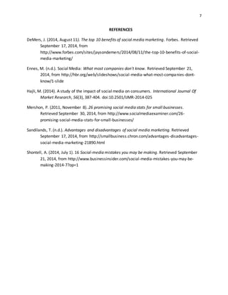 7
REFERENCES
DeMers, J. (2014, August 11). The top 10 benefits of social media marketing. Forbes. Retrieved
September 17, 2014, from
http://www.forbes.com/sites/jaysondemers/2014/08/11/the-top-10-benefits-of-social-
media-marketing/
Ennes, M. (n.d.). Social Media: What most companies don't know. Retrieved September 21,
2014, from http://hbr.org/web/slideshows/social-media-what-most-companies-dont-
know/1-slide
Hajli, M. (2014). A study of the impact of social media on consumers. International Journal Of
Market Research, 56(3), 387-404. doi:10.2501/IJMR-2014-025
Mershon, P. (2011, November 8). 26 promising social media stats for small businesses.
Retrieved September 30, 2014, from http://www.socialmediaexaminer.com/26-
promising-social-media-stats-for-small-businesses/
Sandilands, T. (n.d.). Advantages and disadvantages of social media marketing. Retrieved
September 17, 2014, from http://smallbusiness.chron.com/advantages-disadvantages-
social-media-marketing-21890.html
Shontell, A. (2014, July 1). 16 Social-media mistakes you may be making. Retrieved September
21, 2014, from http://www.businessinsider.com/social-media-mistakes-you-may-be-
making-2014-7?op=1
 