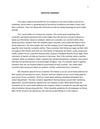 1
EXECUTIVE SUMMARY
This report explains the benefits for our company to use social media as part of our
marketing. Social media is a growing way for businesses to advertise and keep in touch with
their customers. There are thousands of businesses that are taking advantage of social media
already.
First, social media can increase our revenue. This can be done by getting more
customers and brand awareness from social media. Also, the business can post statuses or
tweet out information about our products where our customers can see them where they
would purchase a product from the company again. Secondly, social media will help us raise
brand awareness. The more people who see the company social media page and follow the
page the more loyal the customers will be. Those customers that follow our page can then refer
our page to their friends and share our information to help grow our brand. Lastly, using social
media is better for our customers because they can give us feedback directly to our page. These
comments or tweets can help our business in two ways. One, if the customer posts a positive
comment about our products and/or company this will give prospective customers reassurance
that they are purchasing from a recommended company. Two, if a customer posts a negative
comment then we can respond publicly and privately to that customer. This shows other
customers that we do care about our products and the satisfaction of our customers.
We should do specials for our customers that follow us on our social media websites for
their loyalty and also post our hours, location, and main website on our social media page for
easy access for our customers. All of our social media websites should be overlooked by a
certain department. The most common department that businesses use are their marketing
department and this would be a good fit for our company as well. While determining the
foundation of our social media websites the company needs to consider the possible legal and
ethical liabilities that go along with this. There should be guidelines for all employees to follow.
After all the concerns are figured out, this will end up benefitting us in the long run.
 