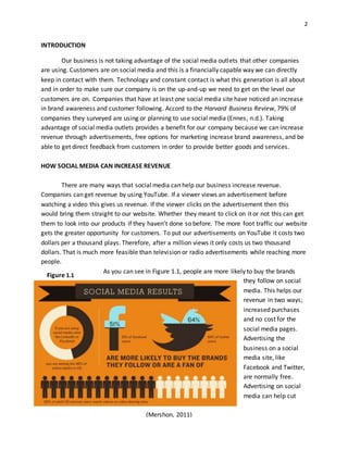 2
INTRODUCTION
Our business is not taking advantage of the social media outlets that other companies
are using. Customers are on social media and this is a financially capable way we can directly
keep in contact with them. Technology and constant contact is what this generation is all about
and in order to make sure our company is on the up-and-up we need to get on the level our
customers are on. Companies that have at least one social media site have noticed an increase
in brand awareness and customer following. Accord to the Harvard Business Review, 79% of
companies they surveyed are using or planning to use social media (Ennes, n.d.). Taking
advantage of social media outlets provides a benefit for our company because we can increase
revenue through advertisements, free options for marketing increase brand awareness, and be
able to get direct feedback from customers in order to provide better goods and services.
HOW SOCIAL MEDIA CAN INCREASE REVENUE
There are many ways that social media can help our business increase revenue.
Companies can get revenue by using YouTube. If a viewer views an advertisement before
watching a video this gives us revenue. If the viewer clicks on the advertisement then this
would bring them straight to our website. Whether they meant to click on it or not this can get
them to look into our products if they haven’t done so before. The more foot traffic our website
gets the greater opportunity for customers. To put our advertisements on YouTube it costs two
dollars per a thousand plays. Therefore, after a million views it only costs us two thousand
dollars. That is much more feasible than television or radio advertisements while reaching more
people.
As you can see in Figure 1.1, people are more likely to buy the brands
they follow on social
media. This helps our
revenue in two ways;
increased purchases
and no cost for the
social media pages.
Advertising the
business on a social
media site, like
Facebook and Twitter,
are normally free.
Advertising on social
media can help cut
(Mershon, 2011)
Figure 1.1
 