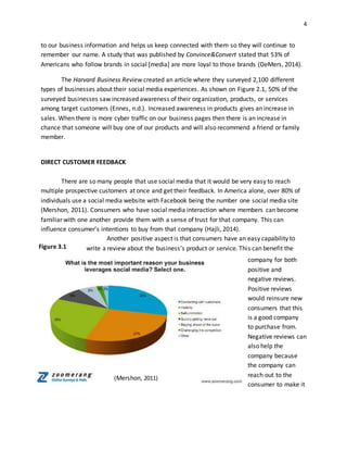 4
to our business information and helps us keep connected with them so they will continue to
remember our name. A study that was published by Convince&Convert stated that 53% of
Americans who follow brands in social [media] are more loyal to those brands (DeMers, 2014).
The Harvard Business Review created an article where they surveyed 2,100 different
types of businesses about their social media experiences. As shown on Figure 2.1, 50% of the
surveyed businesses saw increased awareness of their organization, products, or services
among target customers (Ennes, n.d.). Increased awareness in products gives an increase in
sales. When there is more cyber traffic on our business pages then there is an increase in
chance that someone will buy one of our products and will also recommend a friend or family
member.
DIRECT CUSTOMER FEEDBACK
There are so many people that use social media that it would be very easy to reach
multiple prospective customers at once and get their feedback. In America alone, over 80% of
individuals use a social media website with Facebook being the number one social media site
(Mershon, 2011). Consumers who have social media interaction where members can become
familiar with one another provide them with a sense of trust for that company. This can
influence consumer’s intentions to buy from that company (Hajli, 2014).
Another positive aspect is that consumers have an easy capability to
write a review about the business’s product or service. This can benefit the
company for both
positive and
negative reviews.
Positive reviews
would reinsure new
consumers that this
is a good company
to purchase from.
Negative reviews can
also help the
company because
the company can
reach out to the
consumer to make it
(Mershon, 2011)
Figure 3.1
 
