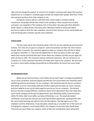 5
right and also change the product or service if it is needed. Customers post about their positive
experiences on a company’s Facebook page and that has helped other people determine if they
were going to purchase from that company or not.
Companies need to talk less and listen more. Social media is all about making
connections and people will be more drawn to the company if they actually listen to what
consumers are saying than if the company tries to force their message upon them (Shontell,
2014). Figure 3.1 above proves that exact point. Mershon created an online poll where
businesses voted on what the most important reason for their business to use social media was
and connecting with customers was the most important.
CONCLUSION
The two major points that should be drawn from this are free advertising and increased
revenue. The more we can get our company’s name and products out there the more interest
we get. When a customer has a positive experience with our company they will like or follow
our page to remember us. They have the opportunity to share our posts on their own page
where their friends and family who don’t know about the company can then see our page and
what we have to offer. This increases revenue and brand awareness. We can connect to our
customers on a more personal level which will make them loyal to our company. We also need
to create a social media strategy and guidelines to follow before we launch any social media
site.
RECOMMENDATIONS
Before we go into launching a social media site we need to get a strategy and guidelines
set up so we can protect ourselves legally and ethically. Our social media sites should be about
advertising and also convenience for our customers. We should do specials for our customers
that follow us on our social media websites for their loyalty and also post our hours, location,
and main website on our social media page for easy access for our customers. The Harvard
Business Review surveyed different companies about which department they had create their
social media strategy and the top five departments were Marketing (69%), Communications
(43%), PR (35%), Web Team (30%), and Sales (17%) (Ennes n.d.). This would be helpful
information to our business because we could specify which department would go forth with
the social media planning and add it to their job descriptions. One big legal issue is if the
employee commits defamation, fraud, deceptive advertising, or any other tort in the course of
managing the company’s social media efforts, the company can be held liable (Sandilands).
These are just some things our company needs to take into consideration when going forth
 