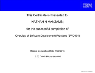 This Certificate is Presented to:
NATHAN N MANZAMBI
for the successful completion of
Overview of Software Development Practices (SWD101)
5.00 Credit Hours Awarded
Record Completion Date: 4/23/2015
Copyright © 2013, IBM Inc. All Rights Reserved.
 