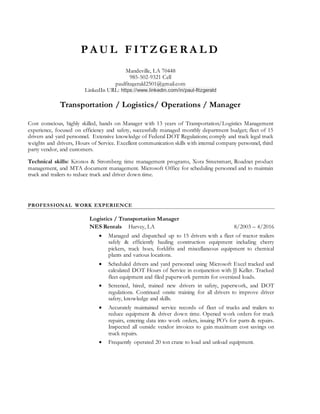 P A U L F I T Z G E R A L D
Mandeville, LA 70448
985-502-9321 Cell
paulfitzgerald2501@gmail.com
LinkedIn URL: https://www.linkedin.com/in/paul-fitzgerald
Transportation / Logistics/ Operations / Manager
Cost conscious, highly skilled, hands on Manager with 13 years of Transportation/Logistics Management
experience, focused on efficiency and safety, successfully managed monthly department budget; fleet of 15
drivers and yard personnel. Extensive knowledge of Federal DOT Regulations; comply and track legal truck
weights and drivers, Hours of Service. Excellent communication skills with internal company personnel, third
party vendor, and customers.
Technical skills: Kronos & Stromberg time management programs, Xora Streetsmart, Roadnet product
management, and MTA document management. Microsoft Office for scheduling personnel and to maintain
truck and trailers to reduce truck and driver down time.
PROFESSIONAL WORK EXPERIENCE
Logistics / Transportation Manager
NES Rentals Harvey, LA 8/2003 – 4/2016
 Managed and dispatched up to 15 drivers with a fleet of tractor trailers
safely & efficiently hauling construction equipment including cherry
pickers, track hoes, forklifts and miscellaneous equipment to chemical
plants and various locations.
 Scheduled drivers and yard personnel using Microsoft Excel tracked and
calculated DOT Hours of Service in conjunction with JJ Keller. Tracked
fleet equipment and filed paperwork permits for oversized loads.
 Screened, hired, trained new drivers in safety, paperwork, and DOT
regulations. Continued onsite training for all drivers to improve driver
safety, knowledge and skills.
 Accurately maintained service records of fleet of trucks and trailers to
reduce equipment & driver down time. Opened work orders for truck
repairs, entering data into work orders, issuing PO’s for parts & repairs.
Inspected all outside vendor invoices to gain maximum cost savings on
truck repairs.
 Frequently operated 20 ton crane to load and unload equipment.
 