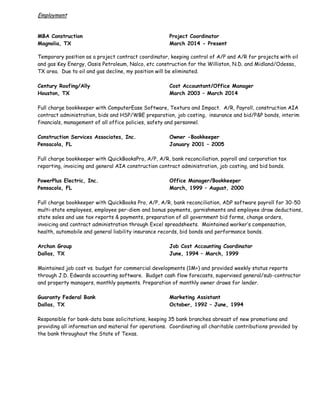 Employment
MBA Construction Project Coordinator
Magnolia, TX March 2014 - Present
Temporary position as a project contract coordinator, keeping control of A/P and A/R for projects with oil
and gas Key Energy, Oasis Petroleum, Nalco, etc construction for the Williston, N.D. and Midland/Odessa,
TX area. Due to oil and gas decline, my position will be eliminated.
Century Roofing/Ally Cost Accountant/Office Manager
Houston, TX March 2003 – March 2014
Full charge bookkeeper with ComputerEase Software, Textura and Impact. A/R, Payroll, construction AIA
contract administration, bids and HSP/WBE preparation, job costing, insurance and bid/P&P bonds, interim
financials, management of all office policies, safety and personnel.
Construction Services Associates, Inc. Owner -Bookkeeper
Pensacola, FL January 2001 – 2005
Full charge bookkeeper with QuickBooksPro, A/P, A/R, bank reconciliation, payroll and corporation tax
reporting, invoicing and general AIA construction contract administration, job costing, and bid bonds.
PowerPlus Electric, Inc. Office Manager/Bookkeeper
Pensacola, FL March, 1999 – August, 2000
Full charge bookkeeper with QuickBooks Pro, A/P, A/R, bank reconciliation, ADP software payroll for 30-50
multi-state employees, employee per-diem and bonus payments, garnishments and employee draw deductions,
state sales and use tax reports & payments, preparation of all government bid forms, change orders,
invoicing and contract administration through Excel spreadsheets. Maintained worker’s compensation,
health, automobile and general liability insurance records, bid bonds and performance bonds.
Archon Group Job Cost Accounting Coordinator
Dallas, TX June, 1994 – March, 1999
Maintained job cost vs. budget for commercial developments (1M+) and provided weekly status reports
through J.D. Edwards accounting software. Budget cash flow forecasts, supervised general/sub-contractor
and property managers, monthly payments. Preparation of monthly owner draws for lender.
Guaranty Federal Bank Marketing Assistant
Dallas, TX October, 1992 – June, 1994
Responsible for bank-data base solicitations, keeping 35 bank branches abreast of new promotions and
providing all information and material for operations. Coordinating all charitable contributions provided by
the bank throughout the State of Texas.
 