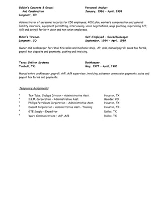 Golden’s Concrete & Gravel Personnel Analyst
And Construction January, 1986 – April, 1991
Longmont, CO
Administrator of personnel records for 250 employees; 401K plan, worker’s compensation and general
liability insurance, equipment permitting, interviewing, union negotiations, wage planning, supervising A/P,
A/R and payroll for both union and non-union employees.
Miller’s Tireman Self-Employed – Sales/Bookeeper
Longmont, CO September, 1984 – April, 1989
Owner and bookkeeper for retail tire sales and mechanic shop. AP, A/R, manual payroll, sales tax forms,
payroll tax deposits and payments, quoting and invoicing.
Texas Shelter Systems Bookkeeper
Tomball, TX May, 1977 – April, 1983
Manual entry bookkeeper, payroll, A/P, A/R supervisor, invoicing, salesmen commission payments, sales and
payroll tax forms and payments.
Temporary Assignments
° Tex-Tube, Cyclops Division – Administrative Asst. Houston, TX
° I.B.M. Corporation – Administrative Asst. Boulder, CO
° Phillips Petroleum Corporation - Administrative Asst. Houston, TX
° Dupont Corporation – Administrative Asst.- Training Houston, TX
° GTE Supply – Expeditor Dallas, TX
° Ward Communications – A/P, A/R Dallas, TX
 