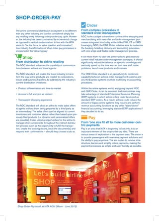 The airline commercial distribution ecosystem is no different
than any other industry and can be considered simply like
any retailing entity following a shop-order-pay cycle. Howev-
er, the industry has been constrained by incremental change
as opposed to radical modernization. In line with the IATA
vision to “be the force for value creation and innovation”,
true industry transformation of shop-order-pay processes is
envisioned in the following way:
From distribution to airline retailing
The NDC standard enhances the capability of communica-
tions between airlines and travel agents.
The NDC standard will enable the travel industry to trans-
form the way airline products are retailed to corporations,
leisure and business travelers, by addressing the industry’s
current distribution limitations:
•	 Product differentiation and time-to-market
•	 Access to full and rich air content
•	 Transparent shopping experience
The NDC standard will allow an airline to make sales offers
to agents without them being prepared by a third party as
an intermediary. The sales offers can be aligned to current
inventories and customer status rather than based upon pre-
viously filed products (i.e. dynamic and personalized offers
are possible). It also unlocks opportunities for the airline to
manage other components throughout the indirect distribu-
tion process such as the opportunity to fulfill the transac-
tion, create the booking record, issue the document(s) and
respond with confirmations – should they choose to do so.
From complex processes to
standard order management
NDC is the catalyst to transform current airline shopping and
merchandising with new offer and order management pro-
cesses integrated into today artifacts like PNR, ET or EMD.
Leveraging NDC, the ONE Order initiative aims to modernize
the booking, ticketing, delivery and accounting processes
with one single and flexible order management process.
It will move from 40 year-old airline-specific processes to
current retail industry order management concepts. It should
significantly reduce the reliance on specific knowledge and
seriously speed up the time we can train new staff, solve
problems, launch new products and innovate.
The ONE Order standard is an opportunity to modernize
capability between airlines order management systems and
any third parties systems involved in delivery or accounting
processes.
Within the airline systems world, and going beyond NDC
and ONE Order, it can be assumed that more airlines may
take advantage of standard Enterprise Resource Planning
(ERP) systems in which airline orders could be stored as
standard ERP orders. As a result, airlines could reduce the
amount of legacy airline systems they require and perform
revenue accounting functions as any other “stand-alone”
financial accounting, leveraging standard ERP applications if
they decided to do so.
From ‘one size fit all’ to more customer-cen-
tric payments
Pay is an area that IATA is beginning to look into. It is an
important element of the shop-order-pay idea. There are
various areas of exploration in the payment area. The vision is
to provide passengers with seamless payment solutions and
the ability to pay anywhere. The aim is also to remove infra-
structure barriers and simplify online payments, making the
payment processes as simple and user-friendly as possible.
SHOP-ORDER-PAY
Shop-Order-Pay booth at IATA AGM (Miami - June 2015)
Order
Shop
Pay
 