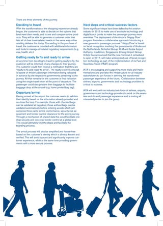 There are three elements of the journey:
Deciding to travel
With the transformation of the shopping experience already
begun, the customer is able to decide on the options that
best meet their needs, and to see and compare airline prod-
ucts. They will be able to generate a customer order that
lists all of their travel-related needs in the same way online
retailing delivers this today. Proceeding to the purchase of
travel, the customer is provided with additional information
and tools to manage all related regulatory requirements (e.g.
visa, health, etc.)
Getting ready to fly and ready to arrive
At any time from deciding to travel to getting ready to fly, the
customer will be informed of any changes to their journey.
The customer could then receive a notification that they are
“ready to fly and ready to arrive”. The ready to arrive concept
is based on known passenger information being validated
in advance by the respective governments pertaining to the
journey. All that remains for the customer is final validation
using the single travel token at the point of departure. The
passenger could also prepare their baggage to facilitate
baggage drop at the airport (e.g. home printed bag tag).
Departure/arrival
Having arrived at the airport the customer needs to validate
their identity based on the information already provided and
so close the loop. For example, those with checked bags
can be validated at bag drop; those without bags can be
validated automatically before entering airside which will
comprise three parts: airline conformance, security risk as-
sessment and border control clearance for the entire journey.
Through a mechanism of shared data this could facilitate one
stop security and one stop border control at a global level.
This would ultimately limit the steps and facilitate the
boarding process.
The arrival process will also be simplified and hassle-free
based on the customer’s identity which is already known and
verified. This will avoid queues and significantly improve cus-
tomer experience, while at the same time providing govern-
ments with a more secure process.
Next steps and critical success factors
Some significant steps have been taken by the aviation
industry in 2015 to make use of available technology and
digital touch points to make the passenger journey more
seamless. The deployment of the Aruba’s ‘Happy Flow’
program illustrates a collaborative approach introducing a
new generation passenger process. ‘Happy Flow’ is based
on facial recognition involving the governments of Aruba and
the Netherlands, Schiphol Group, KLM and Aruba Airport
Authority. In addition, Singapore’s Changi Airport Group
(CAG) has announced that the new Terminal 4, scheduled
to open in 2017, will make widespread use of facial recogni-
tion technology as part of the implementation of its Fast and
Seamless Travel (FAST) program.
IATA is encouraging and supporting more trials and imple-
mentations and provides the infrastructure for all industry
stakeholders to join forces in defining the transformed
passenger experience of the future. Collaboration between
airlines, airports, governments and technology providers is
critical to success.
IATA will work with an industry task force of airlines, airports,
governments and technology providers to work on the seam-
less end-to-end passenger experience and is inviting all
interested parties to join the group.
 