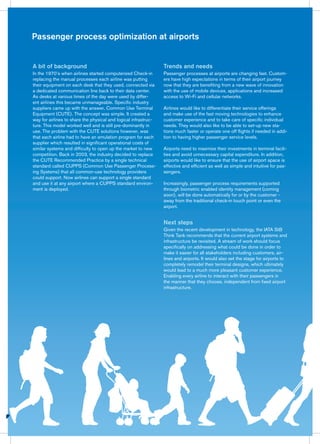Passenger process optimization at airports
Trends and needs
Passenger processes at airports are changing fast. Custom-
ers have high expectations in terms of their airport journey
now that they are benefiting from a new wave of innovation
with the use of mobile devices, applications and increased
access to Wi-Fi and cellular networks.
Airlines would like to differentiate their service offerings
and make use of the fast moving technologies to enhance
customer experience and to take care of specific individual
needs. They would also like to be able to set-up new sta-
tions much faster or operate one off flights if needed in addi-
tion to having higher passenger service levels.
Airports need to maximize their investments in terminal facili-
ties and avoid unnecessary capital expenditure. In addition,
airports would like to ensure that the use of airport space is
effective and efficient as well as simple and intuitive for pas-
sengers.
Increasingly, passenger process requirements supported
through biometric enabled identity management (coming
soon), will be done automatically for or by the customer -
away from the traditional check-in touch point or even the
airport.
Next steps
Given the recent development in technology, the IATA StB
Think Tank recommends that the current airport systems and
infrastructure be revisited. A stream of work should focus
specifically on addressing what could be done in order to
make it easier for all stakeholders including customers, air-
lines and airports. It would also set the stage for airports to
completely remodel their terminal designs, which ultimately
would lead to a much more pleasant customer experience.
Enabling every airline to interact with their passengers in
the manner that they choose, independent from fixed airport
infrastructure.
A bit of background
In the 1970’s when airlines started computerized Check-in
replacing the manual processes each airline was putting
their equipment on each desk that they used, connected via
a dedicated communication line back to their data center.
As desks at various times of the day were used by differ-
ent airlines this became unmanageable. Specific industry
suppliers came up with the answer, Common Use Terminal
Equipment (CUTE). The concept was simple. It created a
way for airlines to share the physical and logical infrastruc-
ture. This model worked well and is still pre-dominantly in
use. The problem with the CUTE solutions however, was
that each airline had to have an emulation program for each
supplier which resulted in significant operational costs of
similar systems and difficulty to open up the market to new
competition. Back in 2003, the industry decided to replace
the CUTE Recommended Practice by a single technical
standard called CUPPS (Common Use Passenger Process-
ing Systems) that all common-use technology providers
could support. Now airlines can support a single standard
and use it at any airport where a CUPPS standard environ-
ment is deployed.
 