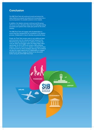 Conclusion
The StB Think Tank will continue its work and ensure the
ideas tabled are properly articulated and incorporated into a
sound proposition for possible solutions to be created.
In addition, the ideation process continues and the group
will focus on new, disruptive ideas that will challenge existing
processes and systems that create pain points for the entire
industry.
The StB Think Tank will engage with all stakeholders to
ensure that their perspectives are considered in the ideation
process. Collaboration is key to develop any potential ideas.
Finally, the Think Tank remains open to any additional ideas
and comments from the industry and look forward to the
World Passenger Symposium as a platform to further dis-
cuss the ideas and thoughts within this White Paper. More
specifically, the 2015 WPS will include a StB workshop
session, where we will focus on ideation, including the ideas
in this document as well as strategic planning. The workshop
will also be a great opportunity for stakeholders to suggest
potential new ideas or areas of interest to be discussed
further during the 2016 StB Think Tank.
AIRPORT
PASSENGER
AIRLINE
GOVERNMENT
 