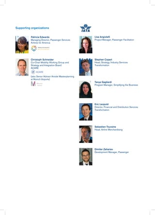 Patricia Edwards
Managing Director, Passenger Services
Airlines for America
Christoph Schneider
Co-Chair Mobility Working Group and
Strategy and Integration Board
ACARE
(also Senior Advisor Airside Masterplanning
at Munich Airports)
Lisa Angiolelli
Project Manager, Passenger Facilitation
Stephan Copart
Head, Strategy, Industry Services
Transformation
Tanya Gagliardi
Program Manager, Simplifying the Business
Eric Leopold
Director, Financial and Distribution Services
Transformation
Sebastien Touraine
Head, Airline Merchandising
Dimiter Zahariev
Development Manager, Passenger
Supporting organizations
 