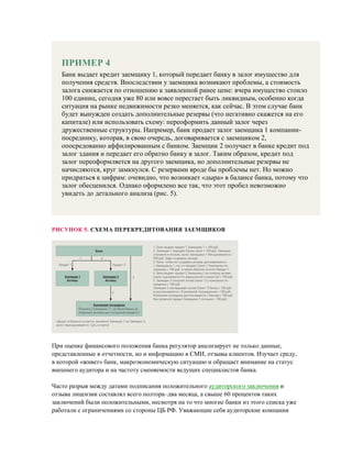 ПРИМЕР 4
Банк выдает кредит заемщику 1, который передает банку в залог имущество для
получения средств. Впоследствии у заемщика возникают проблемы, а стоимость
залога снижается по отношению к заявленной ранее цене: вчера имущество стоило
100 единиц, сегодня уже 80 или вовсе перестает быть ликвидным, особенно когда
ситуация на рынке недвижимости резко меняется, как сейчас. В этом случае банк
будет вынужден создать дополнительные резервы (что негативно скажется на его
капитале) или использовать схему: переоформить данный залог через
дружественные структуры. Например, банк продает залог заемщика 1 компании-
посреднику, которая, в свою очередь, договаривается с заемщиком 2,
опосредованно аффилированным с банком. Заемщик 2 получает в банке кредит под
залог здания и передает его обратно банку в залог. Таким образом, кредит под
залог переоформляется на другого заемщика, но дополнительные резервы не
начисляются, круг замкнулся. С резервами вроде бы проблемы нет. Но можно
придраться к цифрам: очевидно, что возникает «дыра» в балансе банка, потому что
залог обесценился. Однако оформлено все так, что этот пробел невозможно
увидеть до детального анализа (рис. 5).
РИСУНОК 5. СХЕМА ПЕРЕКРЕДИТОВАНИЯ ЗАЕМЩИКОВ
При оценке финансового положения банка регулятор анализирует не только данные,
представленные в отчетности, но и информацию в СМИ, отзывы клиентов. Изучает среду,
в которой «живет» банк, макроэкономическую ситуацию и обращает внимание на статус
внешнего аудитора и на частоту сменяемости ведущих специалистов банка.
Часто разрыв между датами подписания положительного аудиторского заключения и
отзыва лицензии составлял всего полтора–два месяца, а свыше 60 процентов таких
заключений были положительными, несмотря на то что многие банки из этого списка уже
работали с ограничениями со стороны ЦБ РФ. Уважающие себя аудиторские компании
 