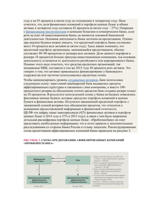 году и на 93 процента в пятом году по отношению к четвертому году. Надо
отметить, что доля финансовых вложений и портфеля ценных бумаг в общих
активах в четвертом году составила 42 процента (в пятом году – 37%). Операции
с финансовыми инструментами и ценными бумагами в коммерческом банке, если
речь не идет об инвестиционном банке, не являются основной банковской
деятельностью. Основная деятельность банка заточена на кредитование. Однако
при анализе баланса можно увидеть, что кредитный портфель банка составляет
всего 34 процента всех активов (в пятом году). Здесь важно понимать, что
кредитный портфель организации, занимающейся кредитованием, обычно
составляет 80–90 процентов от размера всех активов. Доля данного портфеля в
размере 34 процентов больше присуща инвестиционным компаниям, чья основная
деятельность отличается от деятельности ритейлового или корпоративного банка.
Помимо этого надо отметить, что средства кредитных организаций, так
называемые МБК, составили в том же 2015 году 44 процента всех активов. Это
говорит о том, что активно привлекалось финансирование у банковского
содружества или частично использовались кредитные схемы.
Чтобы минимизировать уровень создаваемых резервов, банк использовал
следующую схему: через некий швейцарский банк выдавались кредиты
аффилированным структурам и связанным с ним компаниям, и вместо 100-
процентного резерва на обесценение плохих кредитов банк создавал резерв только
на 20 процентов. В результате используемой схемы у банка на балансе появлялись
фиктивные ценные бумаги, которые «раздули» портфель вложений в ценные
бумаги и финансовые активы. Получился завышенный кредитный портфель с
заниженной суммой резервов под обесценение кредитов, что относится к
искажению предоставляемой информации и финансовой отчетности.
ЦБ РФ эти цифры также заинтересовали (42% финансовых активов и портфеля
ценных бумаг в 2014 году и 37% в 2015 году), в связи с чем была запрошена
детальная расшифровка портфеля ценных бумаг. «Пробизнесбанк» не смог
представить необходимую информацию, что в итоге привело к дополнительным
расследованиям со стороны Банка России и отзыву лицензии. Реконструированная
схема кредитования аффилированных компаний банка приведена на рисунке 3.
РИСУНОК 3. СХЕМА КРЕДИТОВАНИЯ АФФИЛИРОВАННЫХ КОМПАНИЙ
«ПРОБИЗНЕСБАНКА»
 