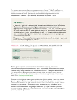 Это одна из разновидностей схем, которые используют банки. У «Пробизнесбанка» это
видно из отчетности, но существуют банки, где схемы, связанные с финансовыми
манипуляциями, отследить практически невозможно без сбора дополнительной
информации, в том числе о собственниках, крупнейших заемщиках и проч.
ПРИМЕР 2
Существует еще одна схема, которая широко распространена среди небольших
«бутиковых» банков: деньги собираются с вкладчиков и передаются в
аффилированные структуры. Проблема заключается в том, что, с одной стороны,
такие организации можно выявить путем анализа их операций (как правило, они
тесно связаны с группой компаний), а с другой – это сложно проверить, особенно
если в компаниях фигурируют разные бенефициары, на которых при проверке
документов нельзя выйти.
Получается, у банка одни бенефициары, у аффилированной структуры – другие, и
между собой они напрямую не связаны.
РИСУНОК 4. СХЕМА ПЕРЕДАЧИ ДЕНЕГ В АФФИЛИРОВАННЫЕ СТРУКТУРЫ
Есть и другие варианты мошенничества с отчетностью, например, связанные с
секьюритизацией, улучшением кредитных досье, завышением стоимости залогов и проч.
Можно сказать, что основные статьи, которые используются для манипуляций в банках –
это кредитный портфель и создаваемые по нему резервы, так как обычно он занимает
большую часть активов. Если вложения в финансовые активы у банка значительные, с
ними также возможны манипуляции.
Резервы, в свою очередь, можно оценить как угодно. Многое зависит от системы оценки
рисков в кредитной организации. Вопрос манипуляций остается достаточно сложным и
отчасти оставляет поле для субъективного мнения: так, вы считаете, что резервы должны
составлять 20 процентов, а аналитик указывает, что банк учел все возможные риски и
разработал стресс-сценарии. Вопрос в том, насколько эти стресс-сценарии отражают
возможные варианты развития событий и не носят наиболее благоприятный характер для
данной кредитной организации.
 