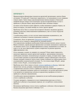ПРИМЕР 3
Проанализируем финансовые показатели кредитной организации: капитал банка
составляет 3,6 млрд руб. Существует вероятность, что менеджмент не все операции
отразил верно. Грань между преднамеренными манипуляциями и банальной
ошибкой весьма тонкая. Если посмотреть на бухгалтерский баланс и отчет о
прибылях и убытках банка, представленный ниже, возникает вопрос:
на какие статьи баланса нужно обратить особое внимание в первую очередь, на
какие во вторую, а на какие вообще не стоить тратить время?
Проблемы могут быть в статьях бухгалтерского баланса: выданные кредиты,
основные средства, инвестиционная недвижимость, как и в статье «Средства
банка». По ним:
1) необходимо понять, из чего состоит инвестиционная недвижимость, как
появилась на балансе и какова ее реальная стоимость;
2) выяснить, была ли проведена переоценка основных средств в прошлом и не
является ли их стоимость завышенной на текущий момент;
3) по кредитному портфелю необходимо более детально изучить досье и залоги.
Важно понимать, каково реальное финансовое состояние заемщиков и правильно
ли оценены залоги. Есть ли аффилированность между заемщиками и не может ли
один и тот же залог фактически служить покрытием по разным кредитам
аффилированных лиц;
4) кто оценщик и можно ли доверять его мнению? Очень важно определить,
насколько правильно оценен кредитный портфель: просматривая документы,
необходимо учитывать экономическую ситуацию в стране, которая может через
год негативно повлиять на кредитный портфель данного финансового института.
Оценка текущей стоимости залога очень тонкая, особенно на слабом рынке или в
ухудшающейся экономической ситуации. То, что стоило вчера 100 руб., завтра
может стоить 50 руб., а послезавтра ничего.
Проблемы могут быть также в статьях отчета о прибылях и убытках, таких как
процентные доходы, резервы, операционные расходы, налоги:
1) процентные доходы в отчете о прибылях и убытках необходимо сравнить с
отчетом о движении денежных средств и посмотреть, на сколько расходятся суммы
и не являются ли процентные доходы по кредитному портфелю в отчете о
прибылях и убытках завышенными;
2) необходимо проанализировать, отражаются ли все необходимые резервы в
отчете о прибылях и убытках.
3) нужно проверить, отражаются ли все операционные расходы в отчете о
прибылях и убытках в надлежащем периоде, нет ли проблем с начислением
налогов.
Возможные проблемные статьи отчета о прибылях и убытках и бухгалтерского
баланса выделены крестиком в таблицах 3 и 4.
 