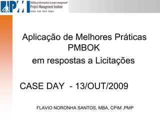 Aplicação de Melhores Práticas
PMBOK
em respostas a Licitações
CASE DAY - 13/OUT/2009
FLAVIO NORONHA SANTOS, MBA, CPIM ,PMP
 