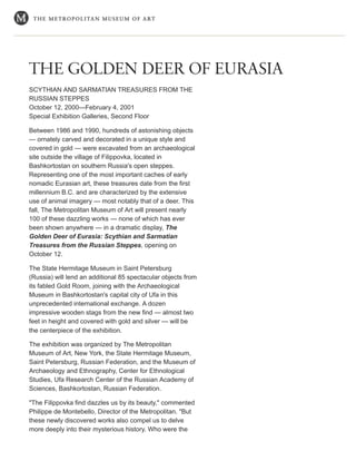 THE GOLDEN DEER OF EURASIA
SCYTHIAN AND SARMATIAN TREASURES FROM THE
RUSSIAN STEPPES
October 12, 2000—February 4, 2001
Special Exhibition Galleries, Second Floor
Between 1986 and 1990, hundreds of astonishing objects
— ornately carved and decorated in a unique style and
covered in gold — were excavated from an archaeological
site outside the village of Filippovka, located in
Bashkortostan on southern Russia's open steppes.
Representing one of the most important caches of early
nomadic Eurasian art, these treasures date from the first
millennium B.C. and are characterized by the extensive
use of animal imagery — most notably that of a deer. This
fall, The Metropolitan Museum of Art will present nearly
100 of these dazzling works — none of which has ever
been shown anywhere — in a dramatic display, The
Golden Deer of Eurasia: Scythian and Sarmatian
Treasures from the Russian Steppes, opening on
October 12.
The State Hermitage Museum in Saint Petersburg
(Russia) will lend an additional 85 spectacular objects from
its fabled Gold Room, joining with the Archaeological
Museum in Bashkortostan's capital city of Ufa in this
unprecedented international exchange. A dozen
impressive wooden stags from the new find — almost two
feet in height and covered with gold and silver — will be
the centerpiece of the exhibition.
The exhibition was organized by The Metropolitan
Museum of Art, New York, the State Hermitage Museum,
Saint Petersburg, Russian Federation, and the Museum of
Archaeology and Ethnography, Center for Ethnological
Studies, Ufa Research Center of the Russian Academy of
Sciences, Bashkortostan, Russian Federation.
"The Filippovka find dazzles us by its beauty," commented
Philippe de Montebello, Director of the Metropolitan. "But
these newly discovered works also compel us to delve
more deeply into their mysterious history. Who were the
 