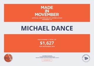 MOVEMBER.COM
MOVEMBER FOUNDATION
CHANGING THE FACE OF MEN’S HEALTH
PROSTATE CANCER | TESTICULAR CANCER | MENTAL HEALTH
OFFICIAL CERTIFICATE OF APPRECIATION
AWARDED TO
FOR RAISING A TOTAL OF
FOR MOVEMBER 2014
MICHAEL DANCE
$1,627
 