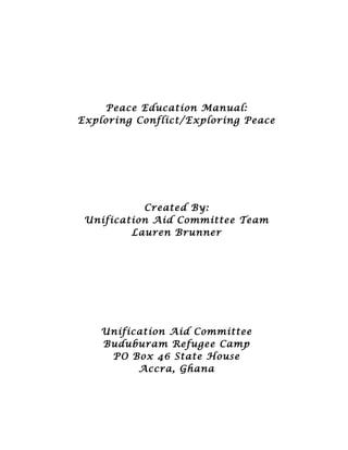 Peace Education Manual:
Exploring Conflict/Exploring Peace
Created By:
Unification Aid Committee Team
Lauren Brunner
Unification Aid Committee
Buduburam Refugee Camp
PO Box 46 State House
Accra, Ghana
 