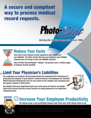 A secure and compliant
way to process medical
record requests.
By taking away a non-profitable tedious task from your staff allows them to do
what they do best. And that is to take care of your patients healthcare needs.
Phone calls, faxes and mail relating to medical records are drastically reduced as
Photo-Stat takes this burden away from your facility.
Increase Your Employee Productivity
Serving the medical community since 1996.Serving the medical community since 1996.
Reduce Your Costs
Over half of your medical record requests at your facility are
non-billables. The little monies that you are making on your billable
requests you are losing on your non-billable requests.
How is Photo-Stat profitable? Volume. We process over a million pages
of medical records monthly.
Limit Your Physician’s Liabilities
Our employees are medical record professionals that understand the importance of
protecting the integrity of your patient’s medical records. All employees are Certified
HIPAA Security Professionals and are very aware of the complex ever-changing laws
that govern release of information.
Our Quality Assurance department gives you extra peace of mind as we double
check the accuracy that the correct records are being delivered to an authorized
requesting party.
 