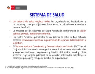 • Un sistema de salud engloba todas las organizaciones, instituciones y
recursos cuyo principal objetivo es llevar a cabo actividades encaminadas a
mejorar la salud.1
• La mayoría de los sistemas de salud nacionales comprenden el sector
público, privado, tradicional e informal.
• Las cuatro funciones principales de un sistema de salud se han definido
como: la provisión de servicios, la generación de recursos, la financiación y
la gestión.1
• El Sistema Nacional Coordinado y Descentralizado de Salud - SNCDS es el
conjunto interrelacionado de organizaciones, instituciones, dependencias
y recursos nacionales, regionales y locales del sector salud y otros
sectores, cuyo objeto principal es desarrollar actividades orientadas a
promover, proteger y recuperar la salud de la población.2
1. Tomado de la entrada: http://www.who.int/topics/health_systems/es/
2. D.S. N° 004-2003-SA, Reglamento de la Ley del Sistema Nacional Coordinado y Descentralizado de Salud , Art. 1.
SISTEMA DE SALUD
 