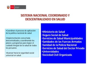 SISTEMA NACIONAL COORDINADO Y
SISTEMA NACIONAL COORDINADO Y
DESCENTRALIZADO EN SALUD
DESCENTRALIZADO EN SALUD
•
•Ministerio de Salud
Ministerio de Salud
•
•Seguro Social de Salud
Seguro Social de Salud
•
•Servicios de Salud Municipalidades
Servicios de Salud Municipalidades
•
•Sanidades de las Fuerzas Armadas
Sanidades de las Fuerzas Armadas
•
•Sanidad de la Policía Nacional
Sanidad de la Policía Nacional
•
•Servicios de Salud del Sector Privado
Servicios de Salud del Sector Privado
•
•Universidades
Universidades
•
•Sociedad Civil Organizada
Sociedad Civil Organizada
•Coordinar el proceso de aplicación
de la política nacional de salud
•Implementación concertada
descentralizada y coordinando los
planes y programas para lograr el
cuidado integral de la salud de todos
los peruanos
•Avanzar hacia la seguridad social
universal en salud
 