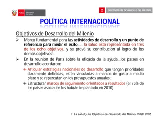 Objetivos de Desarrollo del Milenio
 Marco fundamental para las actividades
actividades de
de desarrollo
desarrollo y
y un
un punto
punto de
de
referencia
referencia para
para medir
medir el
el éxito
éxito,…. la salud está representada en tres
de los ocho objetivos, y se prevé su contribución al logro de los
demás objetivos1.
 En la reunión de París sobre la eficacia de la ayuda…los países en
desarrollo acordaron:
 Articular estrategias nacionales de desarrollo que tengan prioridades
claramente definidas, estén vinculadas a marcos de gasto a medio
plazo y se repercutan en los presupuestos anuales;
 Estructurar marcos de seguimiento orientados a resultados (el 75% de
los países asociados los habrán implantado en 2010).
1. La salud y los Objetivos de Desarrollo del Milenio, WHO 2005
POLÍTICA INTERNACIONAL
2 OBJETIVOS DEL DESARROLLO DEL MILENIO
 