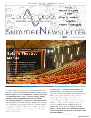 •Theatre Consulting
•Stage Technologies
IS001 SPRING / SUMMER EDITION
The new 1,761 seat venue, which celebrated its grand opening in late 2014, is the
center piece of a multi-billion dollar development owned and operated by Bloomberry
Resorts and Hotels. One of the most unique features of this lyric style theatre project
is the integration of architectural acoustics, active electronic acoustics, and direct
reinforcement systems all being designed from the outset as an integrated
whole. Integrating active acoustics and PA design into a construction project from the
earliest design phases is still a relatively new concept. At Solaire, we have none of the
surfaces introduced to generate early reflections for stage sound, a feature that only
causes problems for amplified sound. There is no tonal modification from surfaces
around the main arrays, allowing the theatre to deliver very clear, uniform, and
uncolored sound reproduction.
Cont. on next page>>
The “active acoustics” or Constellation™ system includes a total of 63
ambient microphones that are placed over and around the stage and
seating areas, with signals feeding a D-Mitri™ digital audio platform hosting
VRAS™ acoustical algorithms. On the output side, for introducing
calculated early reflections and late reverberations into the space,
Constellation™ employs a total of 213 small Meyer Sound self-powered
loudspeakers. The theatre has about a dozen basic acoustical presets to
work with everything from hard rock to jazz, pop, symphonic, and
Broadway shows. The room also has a preset, just for presentation
purposes of a very long “cathedral” setting. Additionally, the theatre has
the option to route the main audio mix console into the systems for special
surround effects, if desired.
Solaire Theatre,
Manila
Billed as a “Harbinger of the Future”, the new Theatre
at Solaire Resort and Casino in Manila’s expanding
Entertainment City complex, has earned an instant
acclaim for bringing first class amenities and cutting
edge theatre technology to audiences in the
Philippines. Coherent Design acted as principal theatre
consultant for the project, as well as designer of the
theatre’s entire technology package. Coherent Design
also acted as the primary acoustical consultant for this
state of the art project.
www.coherentdesign.com
•Audio
Hong Kong +852 2815 0911 Las Vegas +1 702 757-3000
www.coherentdesign.com
•Acoustics
• Data IT Infrastructure
• Video
 