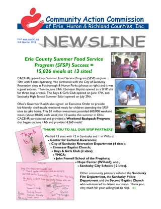 Visit www.cacehr.org
3rd Quarter 2013
Erie County Summer Food Service
Program (SFSP) Success =
15,026 meals at 13 sites!
CACEHR opened our Summer Food Service Program (SFSP) on June
10th with 9 sites operating. We partnered with the City of Sandusky
Recreation sites at Foxborough & Huron Parks (photos at right) and it was
a great success. Then on June 24th, Ebenezer Baptist opened as a SFSP site
for three days a week. The Boys & Girls Club opened on June 17th, and
Sandusky High School Summer Safari opened on July 29th.
Ohio’s Governor Kasich also signed an Executive Order to provide
kid-friendly, shelf-stable weekend meals for children attending the SFSP
sites to take home. This $1 million investment provided 600,000 weekend
meals (about 60,000 each week) for 10 weeks this summer in Ohio.
CACEHR participated and provided a Weekend Backpack Program
that began on June 14th and provided 4,560 meals!
THANK YOU TO ALL OUR SFSP PARTNERS!
We had 13 sites with 12 in Sandusky and 1 in Willard:
 Center for Cultural Awareness;
 City of Sandusky Recreation Department (4 sites);
 Ebenezer Baptist Church;
 Boys & Girls Club (2 sites);
 YMCA;
 John Fennell School of the Prophets;
 Hope Center (Willard); and ,
 Sandusky City Schools ( 2 sites).
Other community partners included the Sandusky
Fire Department, the Sandusky Police
Department and the Second Baptist Church
who volunteered to deliver our meals. Thank you
very much for your willingness to help. 
 