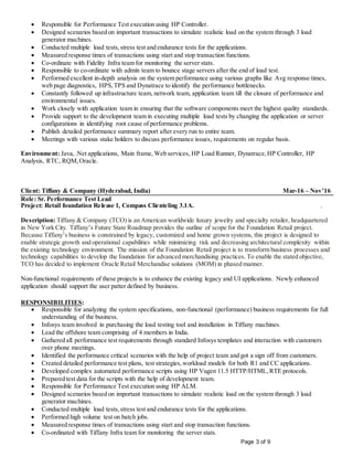 Page 3 of 9
 Responsible for Performance Test execution using HP Controller.
 Designed scenarios based on important transactions to simulate realistic load on the system through 3 load
generator machines.
 Conducted multiple load tests,stress test and endurance tests for the applications.
 Measured response times of transactions using start and stop transaction functions.
 Co-ordinate with Fidelity Infra team for monitoring the server stats.
 Responsible to co-ordinate with admin team to bounce stage servers after the end of load test.
 Performed excellent in-depth analysis on the system performance using various graphs like Avg response times,
web page diagnostics, HPS,TPS and Dynatrace to identify the performance bottlenecks.
 Constantly followed up infrastructure team, network team, application team till the closure of performance and
environmental issues.
 Work closely with application team in ensuring that the software components meet the highest quality standards.
 Provide support to the development team in executing multiple load tests by changing the application or server
configurations in identifying root cause of performance problems.
 Publish detailed performance summary report after every run to entire team.
 Meetings with various stake holders to discuss performance issues, requirements on regular basis.
Environment: Java,.Net applications, Main frame, Web services, HP Load Runner, Dynatrace,HP Controller, HP
Analysis, RTC, RQM,Oracle.
Client: Tiffany & Company (Hyderabad, India) Mar-16 – Nov’16
Role: Sr. Performance Test Lead
Project: Retail foundation Release 1, Compass Clienteling 3.1A. .
Description: Tiffany & Company (TCO) is an American worldwide luxury jewelry and specialty retailer, headquartered
in New York City. Tiffany’s Future State Roadmap provides the outline of scope for the Foundation Retail project.
Because Tiffany’s business is constrained by legacy, customized and home grown systems, this project is designed to
enable strategic growth and operational capabilities while minimizing risk and decreasing architectural complexity within
the existing technology environment. The mission of the Foundation Retail project is to transform business processes and
technology capabilities to develop the foundation for advanced merchandising practices. To enable the stated objective,
TCO has decided to implement Oracle Retail Merchandise solutions (MOM) in phased manner.
Non-functional requirements of these projects is to enhance the existing legacy and UI applications. Newly enhanced
application should support the user patter defined by business.
RESPONSIBILITIES:
 Responsible for analyzing the system specifications, non-functional (performance) business requirements for full
understanding of the business.
 Infosys team involved in purchasing the load testing tool and installation in Tiffany machines.
 Lead the offshore team comprising of 4 members in India.
 Gathered all performance test requirements through standard Infosys templates and interaction with customers
over phone meetings.
 Identified the performance critical scenarios with the help of project team and got a sign off from customers.
 Created detailed performance test plans, test strategies,workload models for both R1 and CC applications.
 Developed complex automated performance scripts using HP Vugen 11.5 HTTP/HTML,RTE protocols.
 Prepared test data for the scripts with the help of development team.
 Responsible for Performance Test execution using HP ALM.
 Designed scenarios based on important transactions to simulate realistic load on the system through 3 load
generator machines.
 Conducted multiple load tests,stress test and endurance tests for the applications.
 Performed high volume test on batch jobs.
 Measured response times of transactions using start and stop transaction functions.
 Co-ordinated with Tiffany Infra team for monitoring the server stats.
 