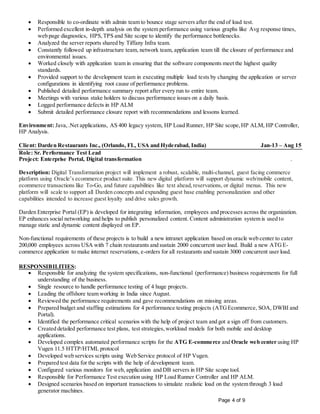 Page 4 of 9
 Responsible to co-ordinate with admin team to bounce stage servers after the end of load test.
 Performed excellent in-depth analysis on the system performance using various graphs like Avg response times,
web page diagnostics, HPS,TPS and Site scope to identify the performance bottlenecks.
 Analyzed the server reports shared by Tiffany Infra team.
 Constantly followed up infrastructure team, network team, application team till the closure of performance and
environmental issues.
 Worked closely with application team in ensuring that the software components meet the highest quality
standards.
 Provided support to the development team in executing multiple load tests by changing the application or server
configurations in identifying root cause of performance problems.
 Published detailed performance summary report after every run to entire team.
 Meetings with various stake holders to discuss performance issues on a daily basis.
 Logged performance defects in HP ALM
 Submit detailed performance closure report with recommendations and lessons learned.
Environment: Java,.Net applications, AS 400 legacy system, HP Load Runner, HP Site scope,HP ALM, HP Controller,
HP Analysis.
Client: Darden Restaurants Inc., (Orlando, FL, USA and Hyderabad, India) Jan-13 – Aug 15
Role: Sr. Performance Test Lead
Project: Enterprise Portal, Digital transformation .
Description: Digital Transformation project will implement a robust, scalable, multi-channel, guest facing commerce
platform using Oracle’s ecommerce product suite. This new digital platform will support dynamic web/mobile content,
ecommerce transactions like To-Go, and future capabilities like text ahead,reservations, or digital menus. This new
platform will scale to support all Darden concepts and expanding guest base enabling personalization and other
capabilities intended to increase guest loyalty and drive sales growth.
Darden Enterprise Portal (EP) is developed for integrating information, employees and processes across the organization.
EP enhances social networking and helps to publish personalized content. Content administration system is used to
manage static and dynamic content displayed on EP.
Non-functional requirements of these projects is to build a new intranet application based on oracle web center to cater
200,000 employees across USA with 7 chain restaurants and sustain 2000 concurrent user load. Build a new ATGE-
commerce application to make internet reservations, e-orders for all restaurants and sustain 3000 concurrent user load.
RESPONSIBILITIES:
 Responsible for analyzing the system specifications, non-functional (performance) business requirements for full
understanding of the business.
 Single resource to handle performance testing of 4 huge projects.
 Leading the offshore team working in India since August.
 Reviewed the performance requirements and gave recommendations on missing areas.
 Prepared budget and staffing estimations for 4 performance testing projects (ATGEcommerce, SOA, DWBI and
Portal).
 Identified the performance critical scenarios with the help of project team and got a sign off from customers.
 Created detailed performance test plans, test strategies,workload models for both mobile and desktop
applications.
 Developed complex automated performance scripts for the ATG E-commerce and Oracle web center using HP
Vugen 11.5 HTTP/HTML protocol
 Developed web services scripts using Web Service protocol of HP Vugen.
 Prepared test data for the scripts with the help of development team.
 Configured various monitors for web, application and DB servers in HP Site scope tool.
 Responsible for Performance Test execution using HP Load Runner Controller and HP ALM.
 Designed scenarios based on important transactions to simulate realistic load on the system through 3 load
generator machines.
 