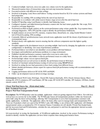 Page 5 of 9
 Conducted multiple load tests, stress test,spike test, volume tests for the applications.
 Measured response times of transactions using start and stop transaction functions.
 Executed scenarios with different run time settings.
 Involved in designing Load, Stress and Failover Testing scenarios based on SLA for various systems and future
load projections.
 Responsible for enabling JFR recordings before the start of any load test.
 Responsible to co-ordinate with admin team to bounce stage servers after the end of load test.
 Enabled IP Spoofing using Load Runner to identify load balancing issues.
 Configured monitors and added desired performance counters into the load runner graphs like Site scope, Web
resources,web page diagnostics.
 Performed excellent in-depth analysis on the system performance using various graphs like Avg response times,
web page diagnostics, HPS,TPS and Site scope to identify the performance bottlenecks.
 In depth analysis on servers for CPU,memory, response times, thread locks etc. using Jrockit Mission Control
tool of Oracle by putting JFR recordings.
 Constantly followed up infrastructure team, network team, application team till the closure of performance and
environmental issues.
 Worked closely with application team in ensuring that the software components meet the highest quality
standards.
 Provided support to the development team in executing multiple load tests by changing the application or server
configurations in identifying root cause of performance problems.
 Performed failover test which in turn identified severe problem with load balancer.
 Investigate and troubleshoot performance problems in a stage environment.
 Published detailed performance summary report after every run to entire team.
 Meetings with various stake holders to discuss performance issues on a daily basis.
 Performed high volume test on espresso batch jobs.
 Performed load tests on web services to identify the performance issues in SOA layer.
 Involved in Functional and performance testing of web services using SOAP UI tool.
 Involved in setting the new load generators to have load coming from different boxes.
 Submit detailed performance closure report for espresso batch job performance testing with recommendations and
lessons learned.
 Logging performance defects in HP ALM, PIPE and RQM.
 Follow up development team on defects in triage meetings.
Environment: Oracle Web Center,Web logic, Oracle DB, Espresso batch jobs, SOA, Oracle Advance Queue, Micro
strategy BI, ATG E-commerce,HP Load Runner, HP Site scope, HP ALM,HP Controller, HP Analysis, AWStats, Jrockit
mission control, SOAP UI.
Client: Wal-Mart Stores Inc. (Hyderabad, India) May-12 – Dec-12
Role: Technical Test Lead
Project: Wal-Mart Transportation Portal
Description: The WTMS product suite has multiple applications which are getting migrated from VB6 to .Net with Java
web services as a service tier in the middle. The WTMS suite houses all transportation products within one framework
and is built using the latest web technology, allowing ISD Transportation to serve their transportation customers with
quality applications, worldwide. The application allows the home office users to manage loads and transportation POs.
There are 10 products which are a part of the WTMSv3 suite.ARC Billing is one of them.ARC application will Eliminate
manual journal entries as mandated by CFC (Corporate Finance Committee) & will identify Private Fleet hauled loads,
pull the necessary load and PO information, calculate the rate,and journal to and from the appropriate internal accounts
for all backhaul revenue.
QA team involved in testing the functionality of 30 different applications involved in the system. Performance testing is
needed to identify whether the application can have better response times during peak business hours.
RESPONSIBILITIES:
 