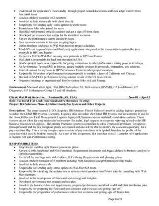 Page 6 of 9
 Understood the application’s functionality through project related documents and knowledge transfer from
functional team.
 Lead an offshore team size of 2 members
 Involved in daily status calls with client directly
 Responsible for sending daily status updates to entire team
 Trained new folks who joined the team.
 Identified performance critical scenarios and got a sign off from client.
 Developed performance test scripts for the identified scenarios.
 Review the performance scripts created by team.
 Give recommendations to team on scripting logics.
 Define timelines and goals to Wal-Mart team on project schedules.
 Tried different approach to record third party applications integrated to the transportation system like java
protocols in HP Load Runner.
 Prepared a POC to Wal-Mart on using new protocols in HP Load Runner.
 Wal-Mart is responsible for load test execution in USA.
 Besides project work, was responsible for giving estimations to other performance testing projects in Infosys.
 As Performance Testing SME in Infosys, guided multiple projects in proposals, estimations, and solutions.
 Point of contact for any issue in HP Performance Center to other project members.
 Responsible for review of performance testing proposals to multiple clients of California and Chicago.
 Worked on SAP GUI performance testing solution to one of the US based clients.
 Organized trainings at organizational level to various folks on Load Runner.
Environment:Microsoft silver light, .Net,IBM Web sphere 7.0, Web services, IBM MQ, HP Load Runner, HP
Diagnostics, HP Performance Center 9.5 and HP Analysis.
Client: Wal-Mart Stores Inc. (Bentonville, AR, USA) Nov-09 – Apr-12
Role: Technical Test Lead (Functional and Performance Testing)
Project: HR Solutions Phase-1, Online Hourly Pay System and Other Projects
Description: This project named LHRS (Logistics HR Solutions Phase1 Release4) involves adding logistics population
to utilize the Global HR Systems. Currently, Logistics does not utilize the Global HR Systems that are currently in use for
the Home Office and Field Management. Logistics legacy HR Systems exist on outdated, stand-alone systems. These
systems do not allow for easy retrieval of information for audits, legal requests or corporate reporting related to the HR
business processes in Logistics. The existing Premium system was modified to allow creation of premiums for logistics
(transportation) and the pay exception groups are created and also will be able to identify the associates qualifying for a
pay exception flag. This is a very complex system as lots of pay rules have to be applied based on the profile of the
associate which used to be done manually. As a part of this assignment, QA team has tested 31 complex web applications
in System, SIT and Performance testing.
RESPONSIBILITIES:
 Project team member right from requirements phase.
 Reviewed both Functional and Non-Functional Requirement documents and logged defects to business analysts to
correct requirements.
 Part of all the meetings with stake holders, BA’s during Requirements and planning phase.
 Lead an offshore team size of 8 members including both functional and performance testing tracks.
 Involved in daily status calls.
 Responsible for sending daily status updates to Wal-Mart QA team.
 Responsible for clarifying the architecture or system related questions to offshore team by consulting with Wal-
Mart members.
 Involved in the development of functional test strategy and test plan.
 Developed performance test strategy and test plan.
 Based on the historical data and requirements, prepared performance workload model and Data distribution plan.
 Responsible for preparing the functional test scenarios and test cases and getting sign off.
 Responsible for preparation of performance critical test scenarios and getting sign off from client.
 