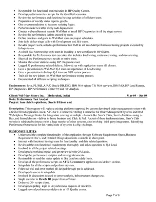 Page 7 of 9
 Responsible for functional test execution in HP Quality Center.
 Develop performance test scripts for the identified scenarios.
 Review the performance and functional testing activities of offshore team.
 Preparation of weekly status reports, graphs.
 Give recommendations to team on scripting logics.
 Perform smoke test after every code deployment.
 Contact web enablement team in Wal-Mart to install HP Diagnostics in all the stage servers.
 Review the performance scripts created by team.
 Define timelines and goals to Wal-Mart team on project schedules.
 Join daily defect triage calls with Development and QA teams.
 Besides project work, acted as performance test SME in all Wal-Mart performance testing projects executed by
Infosys teams.
 Assisted Wal-Mart testing tools team in installing a new certificate in HP folders.
 Responsible for Performance test execution that includes load testing, endurance testing, and stress testing.
 Share all the Performance test results to entire team.
 Monitor the server statistics using HP Diagnostics tool.
 Logged 55 performance related defects,followed up with application teams till closure.
 Gave a presentation to Wal-Mart QA team on importance of Load testing.
 Gave a presentation to Infosys QA team on NFR review process.
 Train all the new joiners on Wal-Mart performance testing process
 Documented all different scripting techniques.
Environment: Java,PL/SQL,AJAX,Oracle DB,DB2, IBM Web sphere 7.0, Web services,IBM MQ, HP Load Runner,
HP Diagnostics, HP Performance Center 9.5 and HP Analysis.
Client: Wal-Mart Stores Inc. (Hyderabad, India) Mar-09 – Oct-09
Role: Performance Test Analyst
Project: Sam club Re-platform, Oracle BI front end.
Description: This program will replace existing platform supported by custom developed order management system with
a best of breed application stack, ATG for E-Commerce,Sterling Commerce for Order Management Systems and IBM
Web-Sphere Message Broker for Integration catering to multiple channels like Sam’s Clubs, Sam’s Auctions- using e-
Bay, and Samsclub.com - deliver to home business and Click & Pull. As part of these implementations, Sam’s Club
website is subjected to interact with a huge number of other systems, also involving third party integrations. Identifying
Performance bottlenecks for this varied suite of systems is a big challenge.
RESPONSIBILITIES:
 Understood the complete functionality of the application through Software Requirement Specs,Business
Requirement Doc’s, and Detailed Design documents available in share point.
 Interact with functional testing team for functionality and data related questions.
 Reviewed the non-functional requirements thoroughly and asked questions to QA Lead.
 Involved in all the project related meetings.
 Developed a workload model and get reviewed with QA Leads.
 Develop the performance test plan and strategy documents.
 Responsible to send the status update to QA Lead on a daily basis.
 Develop all the performance scripts on ATG E-commerce application and deliver on time.
 Setup data for all the scripts and perform dry runs.
 Followed trial and error method till desired through put is achieved.
 Developed a macro to setup data.
 Involved in discussions related to server analysis, infrastructure changes etc.
 Single member in Oracle BI project from offshore.
 Delivered 20+ scripts alone.
 Developed a polling logic in Asynchronous requests of oracle BI.
 Logged several performance defects in to HP Quality center.
 
