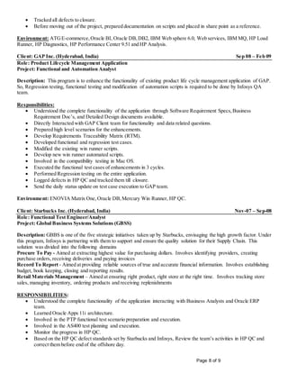 Page 8 of 9
 Tracked all defects to closure.
 Before moving out of the project, prepared documentation on scripts and placed in share point as a reference.
Environment: ATGE-commerce,Oracle BI, Oracle DB,DB2, IBM Web sphere 6.0, Web services, IBM MQ, HP Load
Runner, HP Diagnostics, HP Performance Center 9.51 and HP Analysis.
Client: GAP Inc. (Hyderabad, India) Sep 08 – Feb 09
Role: Product Lifecycle Management Application
Project: Functional and Automation Analyst
Description: This program is to enhance the functionality of existing product life cycle management application of GAP.
So, Regression testing, functional testing and modification of automation scripts is required to be done by Infosys QA
team.
Responsibilities:
 Understood the complete functionality of the application through Software Requirement Specs,Business
Requirement Doc’s, and Detailed Design documents available.
 Directly Interacted with GAP Client team for functionality and data related questions.
 Prepared high level scenarios for the enhancements.
 Develop Requirements Traceability Matrix (RTM).
 Developed functional and regression test cases.
 Modified the existing win runner scripts.
 Develop new win runner automated scripts.
 Involved in the compatibility testing in Mac OS.
 Executed the functional test cases of enhancements in 3 cycles.
 Performed Regression testing on the entire application.
 Logged defects in HP QC and tracked them till closure.
 Send the daily status update on test case execution to GAP team.
Environment: ENOVIA Matrix One,Oracle DB,Mercury Win Runner, HP QC.
Client: Starbucks Inc. (Hyderabad, India) Nov-07 – Sep-08
Role: Functional Test Engineer/Analyst
Project: Global Business Systems Solutions (GBSS)
Description: GBBS is one of the five strategic initiatives taken up by Starbucks, envisaging the high growth factor. Under
this program, Infosys is partnering with them to support and ensure the quality solution for their Supply Chain. This
solution was divided into the following domains
Procure To Pay - Aimed at extracting highest value for purchasing dollars. Involves identifying providers, creating
purchase orders, receiving deliveries and paying invoices
Record To Report - Aimed at providing reliable sources of true and accurate financial information. Involves establishing
budget, book keeping, closing and reporting results.
Retail Materials Management – Aimed at ensuring right product, right store at the right time. Involves tracking store
sales, managing inventory, ordering products and receiving replenishments
RESPONSIBILITIES:
 Understood the complete functionality of the application interacting with Business Analysts and Oracle ERP
team.
 Learned Oracle Apps 11i architecture.
 Involved in the PTP functional test scenario preparation and execution.
 Involved in the AS400 test planning and execution.
 Monitor the progress in HP QC.
 Based on the HP QC defect standards set by Starbucks and Infosys, Review the team’s activities in HP QC and
correct them before end of the offshore day.
 
