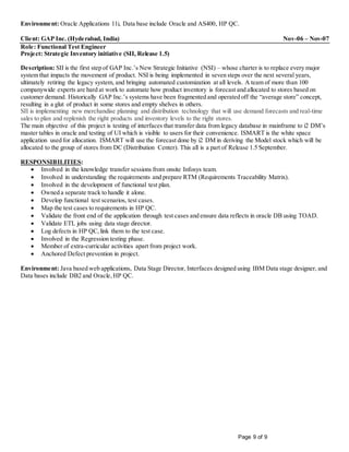 Page 9 of 9
Environment: Oracle Applications 11i, Data base include Oracle and AS400, HP QC.
Client: GAP Inc. (Hyderabad, India) Nov-06 – Nov-07
Role: Functional Test Engineer
Project: Strategic Inventory initiative (SII, Release 1.5)
Description: SII is the first step of GAP Inc.’s New Strategic Initiative (NSI) – whose charter is to replace every major
system that impacts the movement of product. NSI is being implemented in seven steps over the next several years,
ultimately retiring the legacy system, and bringing automated customization at all levels. A team of more than 100
companywide experts are hard at work to automate how product inventory is forecast and allocated to stores based on
customer demand. Historically GAP Inc.’s systems have been fragmented and operated off the “average store” concept,
resulting in a glut of product in some stores and empty shelves in others.
SII is implementing new merchandise planning and distribution technology that will use demand forecasts and real-time
sales to plan and replenish the right products and inventory levels to the right stores.
The main objective of this project is testing of interfaces that transfer data from legacy database in mainframe to i2 DM’s
master tables in oracle and testing of UI which is visible to users for their convenience. ISMART is the white space
application used for allocation. ISMART will use the forecast done by i2 DM in deriving the Model stock which will be
allocated to the group of stores from DC (Distribution Center). This all is a part of Release 1.5 September.
RESPONSIBILITIES:
 Involved in the knowledge transfer sessions from onsite Infosys team.
 Involved in understanding the requirements and prepare RTM (Requirements Traceability Matrix).
 Involved in the development of functional test plan.
 Owned a separate track to handle it alone.
 Develop functional test scenarios, test cases.
 Map the test cases to requirements in HP QC.
 Validate the front end of the application through test cases and ensure data reflects in oracle DB using TOAD.
 Validate ETL jobs using data stage director.
 Log defects in HP QC,link them to the test case.
 Involved in the Regression testing phase.
 Member of extra-curricular activities apart from project work.
 Anchored Defect prevention in project.
Environment: Java based web applications, Data Stage Director, Interfaces designed using IBM Data stage designer, and
Data bases include DB2 and Oracle,HP QC.
 