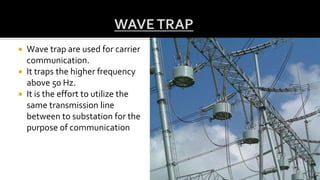  Wave trap are used for carrier
communication.
 It traps the higher frequency
above 50 Hz.
 It is the effort to utilize the
same transmission line
between to substation for the
purpose of communication
 